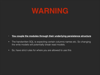 • You couple the modules through their underlying persistence structure!
!
• The handwritten SQL is expecting certain columns names etc. So changing
the write models will potentially break read models. 
• So, have strict rules for where you are allowed to use this
WARNING
 