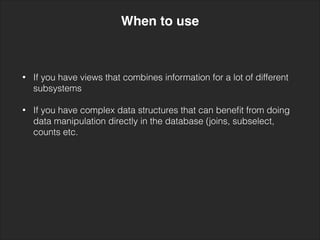 • If you have views that combines information for a lot of different
subsystems 
• If you have complex data structures that can beneﬁt from doing
data manipulation directly in the database (joins, subselect,
counts etc.
When to use
 