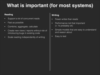 What is important (for most systems)
Reading!
• Support a lot of concurrent reads
• Fast as possible
• Combine, aggregate, calculate
• Create new views / reports without risk of
introducing bugs in existing code
• Scale reading independently of writing
Writing!
• Fewer writes than reads
• Performance not that important 
(< 1s probably ok)
• Simple models that are easy to understand
and reason about
• Easy to test
 