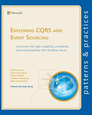 Exploring CQRS and Event Sourcing
For more information explore:
msdn.microsoft.com/practices
Software Architecture and
Software Development
patterns & practices
		 Proven practices for predictable results
Save time and reduce risk on your 	
software development projects by 	
incorporating patterns & practices, 	
Microsoft’s applied engineering 	
guidance that includes both production
quality source code and documentation.
The guidance is designed to help 	
software development teams:
Make critical design and technology
selection decisions by highlighting
the appropriate solution architectures,
technologies, and Microsoft products
for common scenarios
Understand the most important 	
concepts needed for success by 	
explaining the relevant patterns and
prescribing the important practices
Get started with a proven code base
by providing thoroughly tested
software and source that embodies
Microsoft’s recommendations
The patterns & practices team consists 	
of experienced architects, developers,
writers, and testers. We work openly 	
with the developer community and
industry experts, on every project, to
ensure that some of the best minds in
the industry have contributed to and
reviewed the guidance as it is being
developed.
We also love our role as the bridge
between the real world needs of our
customers and the wide range of 	
products and technologies that 	
Microsoft provides.
This guide is focused on building highly scalable, highly available, and
maintainable applications with the Command & Query Responsibility
Segregation and the Event Sourcing architectural patterns. It presents a
learning journey, not definitive guidance. It describes the experiences of a
development team with no prior CQRS proficiency in building, deploying (to
Windows Azure), and maintaining a sample real-world, complex, enterprise
system to showcase various CQRS and ES concepts, challenges, and
techniques. The development team did not work in isolation; we actively
sought input from industry experts and from a wide group of advisors to
ensure that the guidance is both detailed and practical.
The CQRS pattern and event sourcing are not mere simplistic solutions to
the problems associated with large-scale, distributed systems. By providing
you with both a working application and written guidance, we expect you’ll
be well prepared to embark on your own CQRS journey.
Exploring CQRS and
Event Sourcing
A journey into high scalability, availability,
and maintainability with Windows Azure
Dominic Betts
Julián Domínguez
Grigori Melnik
Fernando Simonazzi
Mani Subramanian
Foreword by Greg Young
“This is another excellent guide from the patterns & practices team — real
software engineering with no comforting illusions taken or offered… The
topics presented are relevant and useful, especially if you are building
highly scalable Windows Azure applications. You’ll be both challenged
and inspired!”
Scott Guthrie, Corporate Vice-President, Azure App Platform, Microsoft
“I think patterns & practices has delivered to the community a valuable
service in the presentation of this guidance.“
Greg Young
ExploringCQRSandEventSourcing
 