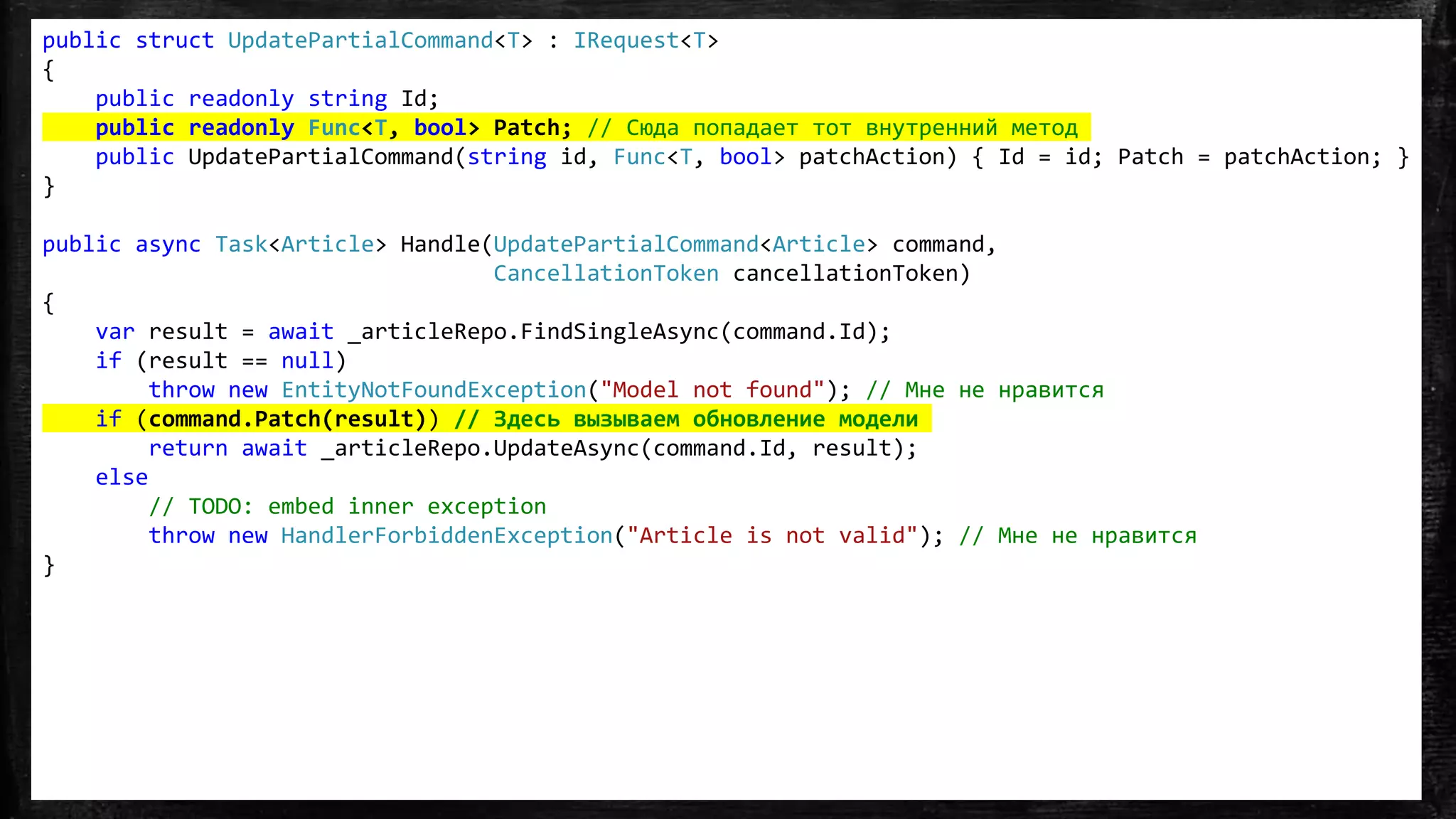 public struct UpdatePartialCommand<T> : IRequest<T>
{
public readonly string Id;
public readonly Func<T, bool> Patch; // Сюда попадает тот внутренний метод
public UpdatePartialCommand(string id, Func<T, bool> patchAction) { Id = id; Patch = patchAction; }
}
public async Task<Article> Handle(UpdatePartialCommand<Article> command,
CancellationToken cancellationToken)
{
var result = await _articleRepo.FindSingleAsync(command.Id);
if (result == null)
throw new EntityNotFoundException("Model not found"); // Мне не нравится
if (command.Patch(result)) // Здесь вызываем обновление модели
return await _articleRepo.UpdateAsync(command.Id, result);
else
// TODO: embed inner exception
throw new HandlerForbiddenException("Article is not valid"); // Мне не нравится
}
 
