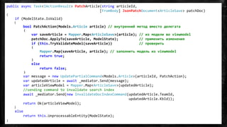 public async Task<IActionResult> PatchArticle(string articleId,
[FromBody] JsonPatchDocument<ArticleSave> patchDoc)
{
if (ModelState.IsValid)
{
bool PatchAction(Models.Article article) // внутренний метод вместо делегата
{
var saveArticle = Mapper.Map<ArticleSave>(article); // из модели во viewmodel
patchDoc.ApplyTo(saveArticle, ModelState); // применить изменения
if (this.TryValidateModel(saveArticle)) // проверить
{
Mapper.Map(saveArticle, article); // заполнить модель из viewmodel
return true;
}
else
return false;
}
var message = new UpdatePartialCommand<Models.Article>(articleId, PatchAction);
var updatedArticle = await _mediator.Send(message);
var articleViewModel = Mapper.Map<ArticleSave>(updatedArticle);
//sending command to invalidate search index
await _mediator.Send(new InvalidateDocIndexCommand(updatedArticle.TeamId,
updatedArticle.KbId));
return Ok(articleViewModel);
}
else
return this.UnprocessableEntity(ModelState);
}
 