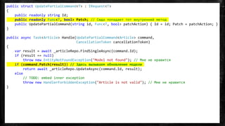 public struct UpdatePartialCommand<T> : IRequest<T>
{
public readonly string Id;
public readonly Func<T, bool> Patch; // Сюда попадает тот внутренний метод
public UpdatePartialCommand(string id, Func<T, bool> patchAction) { Id = id; Patch = patchAction; }
}
public async Task<Article> Handle(UpdatePartialCommand<Article> command,
CancellationToken cancellationToken)
{
var result = await _articleRepo.FindSingleAsync(command.Id);
if (result == null)
throw new EntityNotFoundException("Model not found"); // Мне не нравится
if (command.Patch(result)) // Здесь вызываем обновление модели
return await _articleRepo.UpdateAsync(command.Id, result);
else
// TODO: embed inner exception
throw new HandlerForbiddenException("Article is not valid"); // Мне не нравится
}
 