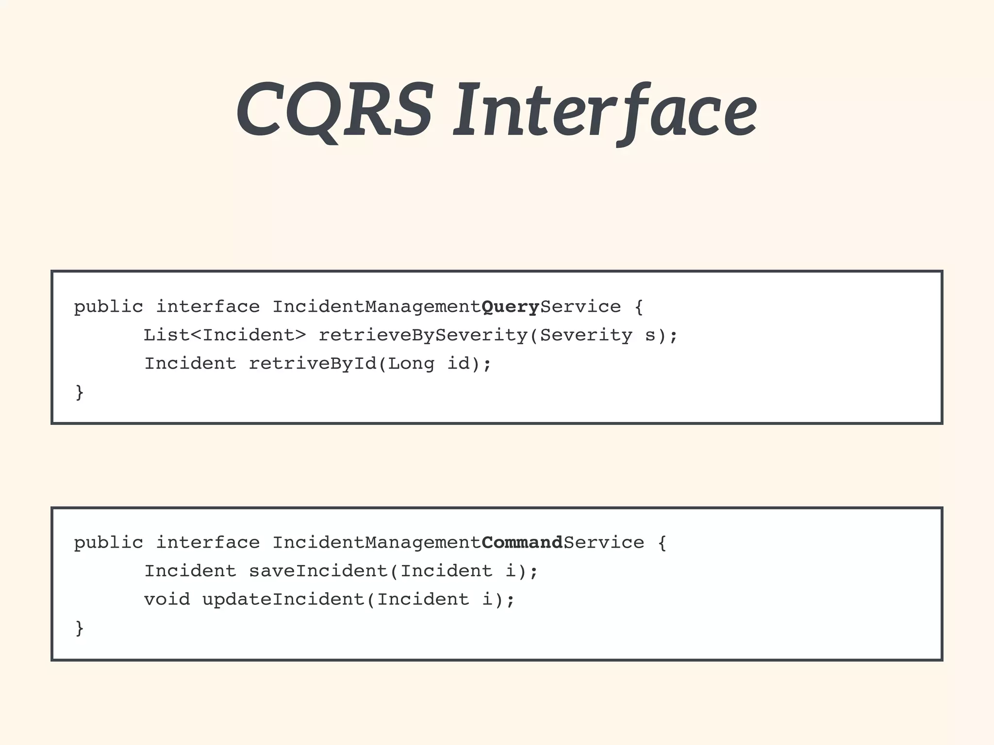 CQRS Interface 
public interface IncidentManagementQueryService {! 
! List<Incident> retrieveBySeverity(Severity s);! 
! Incident retriveById(Long id);! 
} 
public interface IncidentManagementCommandService {! 
! Incident saveIncident(Incident i);! 
! void updateIncident(Incident i);! 
} 
 