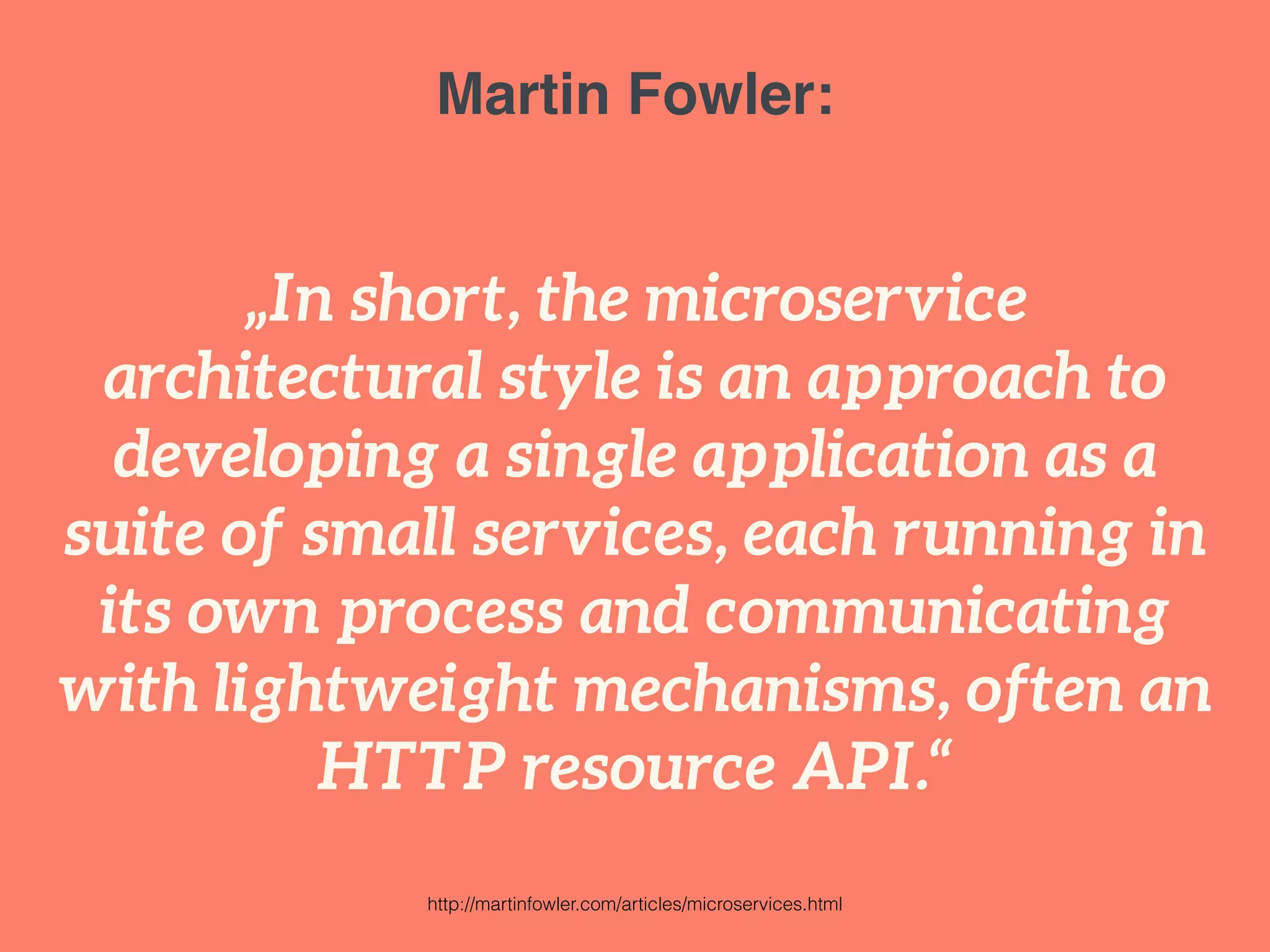Martin Fowler: 
„In short, the microservice 
architectural style is an approach to 
developing a single application as a 
suite of small services, each running in 
its own process and communicating 
with lightweight mechanisms, often an 
HTTP resource API.“ 
http://martinfowler.com/articles/microservices.html 
 
