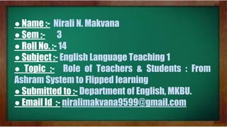 ● Name :- Nirali N. Makvana
● Sem :- 3
● Roll No. :- 14
● Subject :- English Language Teaching 1
● Topic :- Role of Teachers & Students : From
Ashram System to Flipped learning
● Submitted to :- Department of English, MKBU.
● Email Id :- niralimakvana9599@gmail.com
 