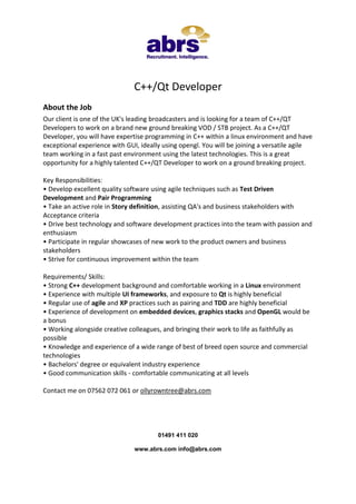 C++/Qt Developer
About the Job
Our client is one of the UK's leading broadcasters and is looking for a team of C++/QT
Developers to work on a brand new ground breaking VOD / STB project. As a C++/QT
Developer, you will have expertise programming in C++ within a linux environment and have
exceptional experience with GUI, ideally using opengl. You will be joining a versatile agile
team working in a fast past environment using the latest technologies. This is a great
opportunity for a highly talented C++/QT Developer to work on a ground breaking project.
Key Responsibilities:
• Develop excellent quality software using agile techniques such as Test Driven
Development and Pair Programming
• Take an active role in Story definition, assisting QA's and business stakeholders with
Acceptance criteria
• Drive best technology and software development practices into the team with passion and
enthusiasm
• Participate in regular showcases of new work to the product owners and business
stakeholders
• Strive for continuous improvement within the team
Requirements/ Skills:
• Strong C++ development background and comfortable working in a Linux environment
• Experience with multiple UI frameworks, and exposure to Qt is highly beneficial
• Regular use of agile and XP practices such as pairing and TDD are highly beneficial
• Experience of development on embedded devices, graphics stacks and OpenGL would be
a bonus
• Working alongside creative colleagues, and bringing their work to life as faithfully as
possible
• Knowledge and experience of a wide range of best of breed open source and commercial
technologies
• Bachelors' degree or equivalent industry experience
• Good communication skills - comfortable communicating at all levels
Contact me on 07562 072 061 or ollyrowntree@abrs.com

01491 411 020
www.abrs.com info@abrs.com

 