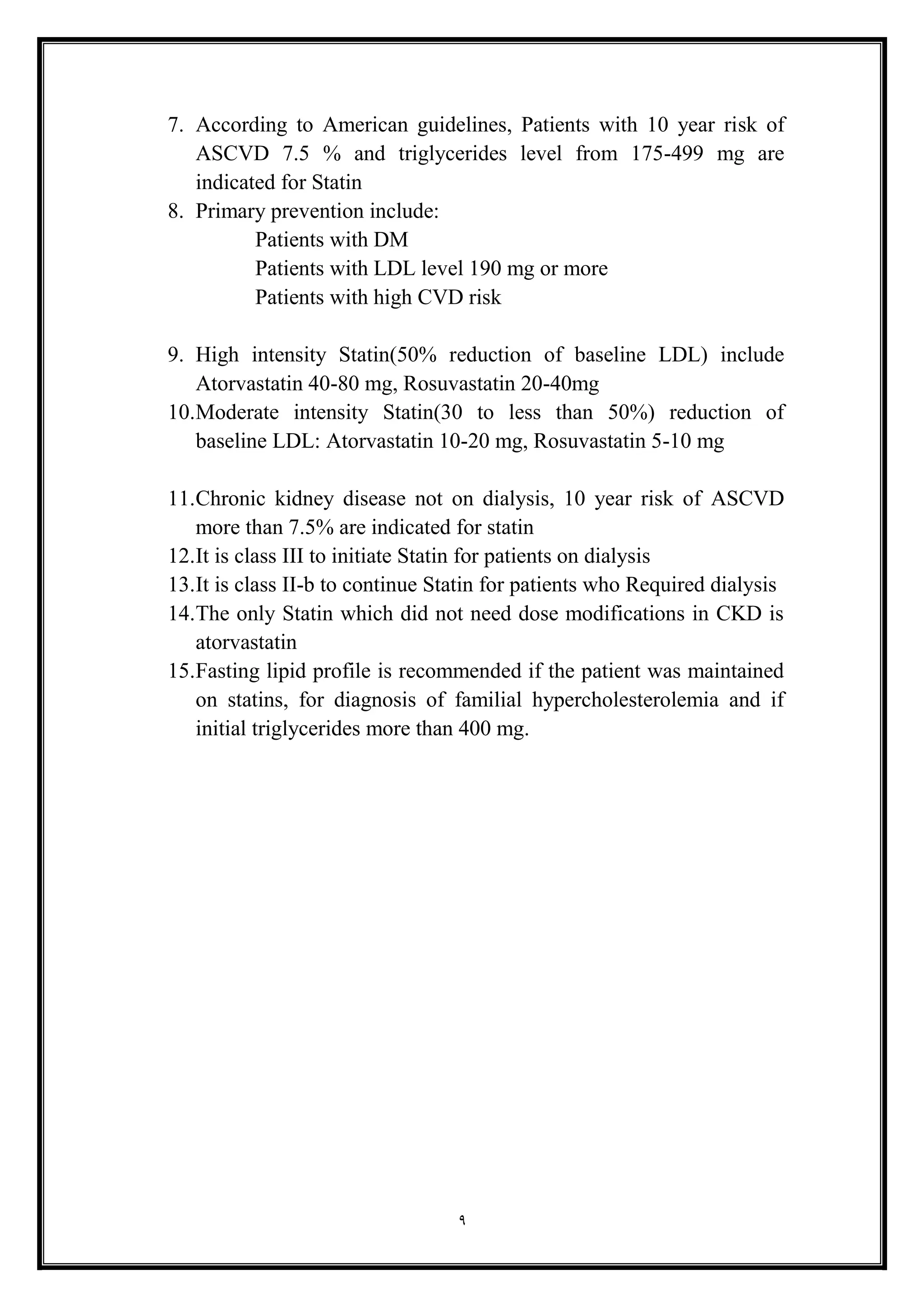 9
7. According to American guidelines, Patients with 10 year risk of
ASCVD 7.5 % and triglycerides level from 175-499 mg are
indicated for Statin
8. Primary prevention include:
Patients with DM
Patients with LDL level 190 mg or more
Patients with high CVD risk
9. High intensity Statin(50% reduction of baseline LDL) include
Atorvastatin 40-80 mg, Rosuvastatin 20-40mg
10.Moderate intensity Statin(30 to less than 50%) reduction of
baseline LDL: Atorvastatin 10-20 mg, Rosuvastatin 5-10 mg
11.Chronic kidney disease not on dialysis, 10 year risk of ASCVD
more than 7.5% are indicated for statin
12.It is class III to initiate Statin for patients on dialysis
13.It is class II-b to continue Statin for patients who Required dialysis
14.The only Statin which did not need dose modifications in CKD is
atorvastatin
15.Fasting lipid profile is recommended if the patient was maintained
on statins, for diagnosis of familial hypercholesterolemia and if
initial triglycerides more than 400 mg.
 