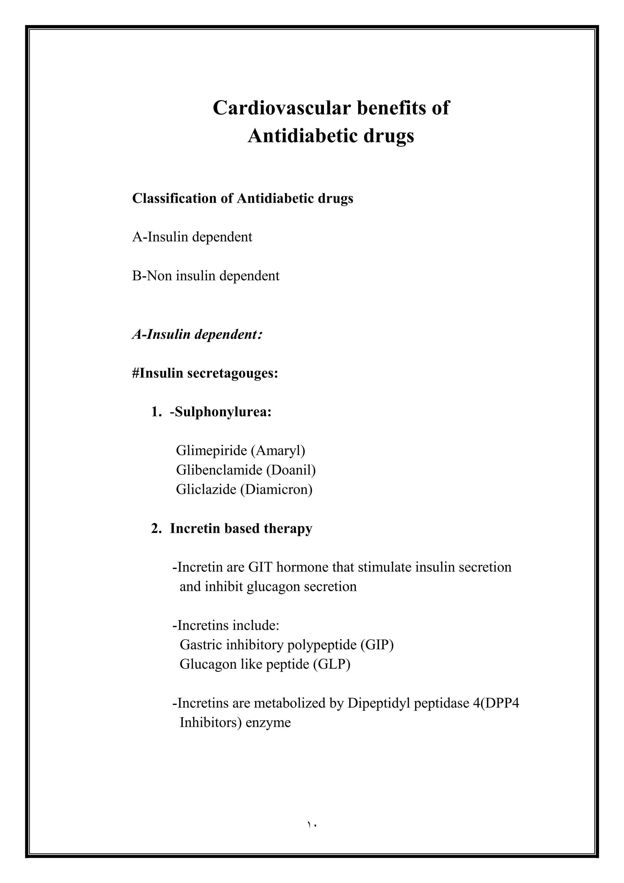 10
Cardiovascular benefits of
Antidiabetic drugs
Classification of Antidiabetic drugs
A-Insulin dependent
B-Non insulin dependent
A-Insulin dependent:
#Insulin secretagouges:
1. -Sulphonylurea:
Glimepiride (Amaryl(
Glibenclamide (Doanil(
Gliclazide (Diamicron(
2. Incretin based therapy
-Incretin are GIT hormone that stimulate insulin secretion
and inhibit glucagon secretion
-Incretins include:
Gastric inhibitory polypeptide (GIP(
Glucagon like peptide (GLP(
-Incretins are metabolized by Dipeptidyl peptidase 4(DPP4
Inhibitors) enzyme
 