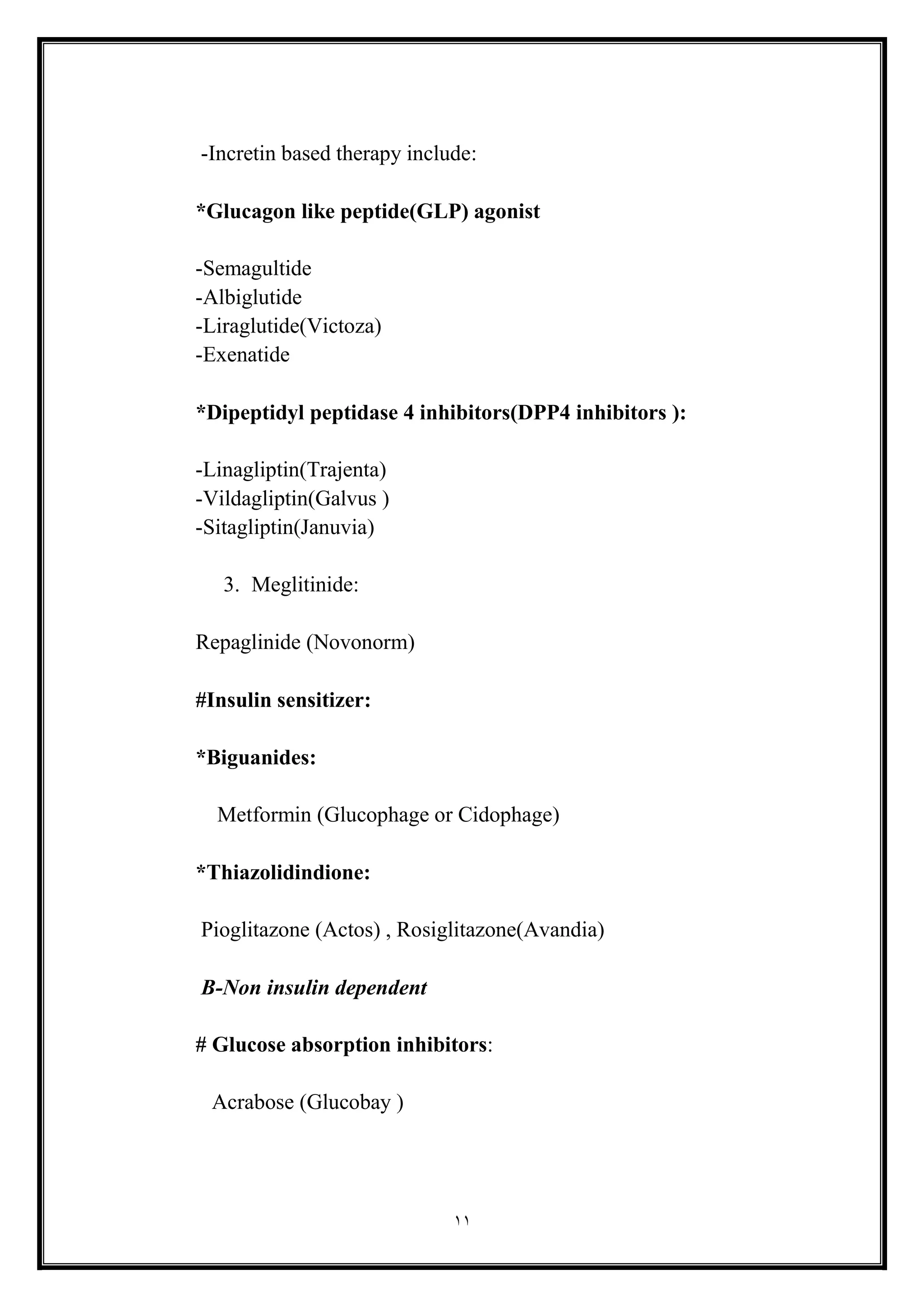 11
-Incretin based therapy include:
*Glucagon like peptide(GLP) agonist
-Semagultide
-Albiglutide
-Liraglutide(Victoza(
-Exenatide
*Dipeptidyl peptidase 4 inhibitors(DPP4 inhibitors (:
-Linagliptin(Trajenta(
-Vildagliptin(Galvus (
-Sitagliptin(Januvia)
3. Meglitinide:
Repaglinide (Novonorm(
#Insulin sensitizer:
*Biguanides:
Metformin (Glucophage or Cidophage)
*Thiazolidindione:
Pioglitazone (Actos) , Rosiglitazone(Avandia)
B-Non insulin dependent
# Glucose absorption inhibitors:
Acrabose (Glucobay (
 