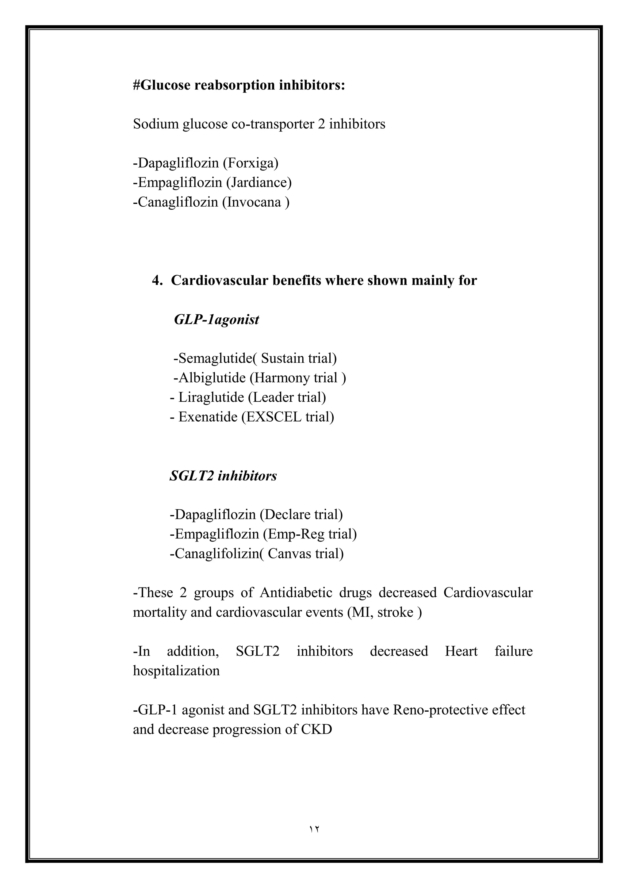 12
#Glucose reabsorption inhibitors:
Sodium glucose co-transporter 2 inhibitors
-Dapagliflozin (Forxiga(
-Empagliflozin (Jardiance)
-Canagliflozin (Invocana (
4. Cardiovascular benefits where shown mainly for
GLP-1agonist
-Semaglutide( Sustain trial(
-Albiglutide (Harmony trial (
- Liraglutide (Leader trial)
- Exenatide (EXSCEL trial)
SGLT2 inhibitors
-Dapagliflozin (Declare trial)
-Empagliflozin (Emp-Reg trial)
-Canaglifolizin( Canvas trial)
-These 2 groups of Antidiabetic drugs decreased Cardiovascular
mortality and cardiovascular events (MI, stroke (
-In addition, SGLT2 inhibitors decreased Heart failure
hospitalization
-GLP-1 agonist and SGLT2 inhibitors have Reno-protective effect
and decrease progression of CKD
 