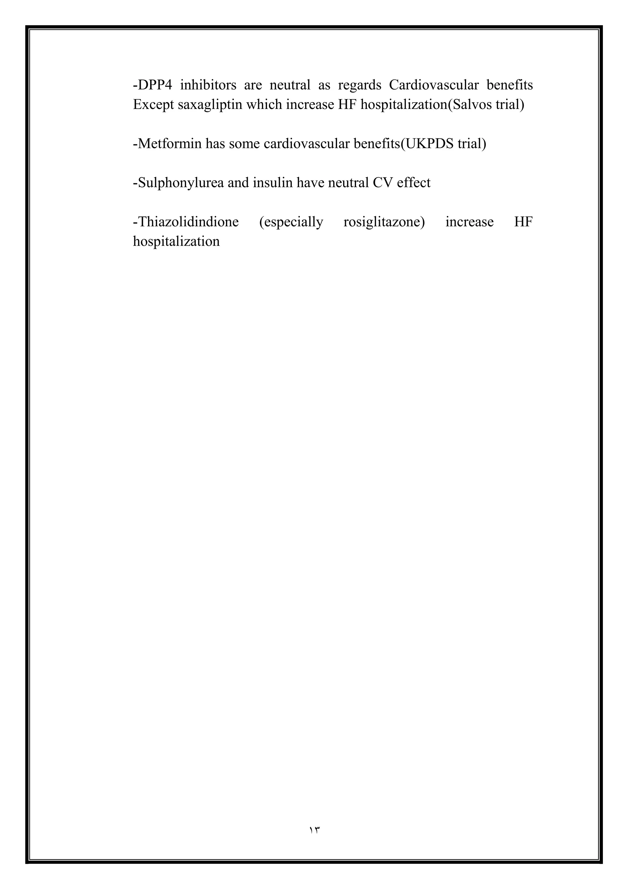 13
-DPP4 inhibitors are neutral as regards Cardiovascular benefits
Except saxagliptin which increase HF hospitalization(Salvos trial)
-Metformin has some cardiovascular benefits(UKPDS trial)
-Sulphonylurea and insulin have neutral CV effect
-Thiazolidindione (especially rosiglitazone) increase HF
hospitalization
 