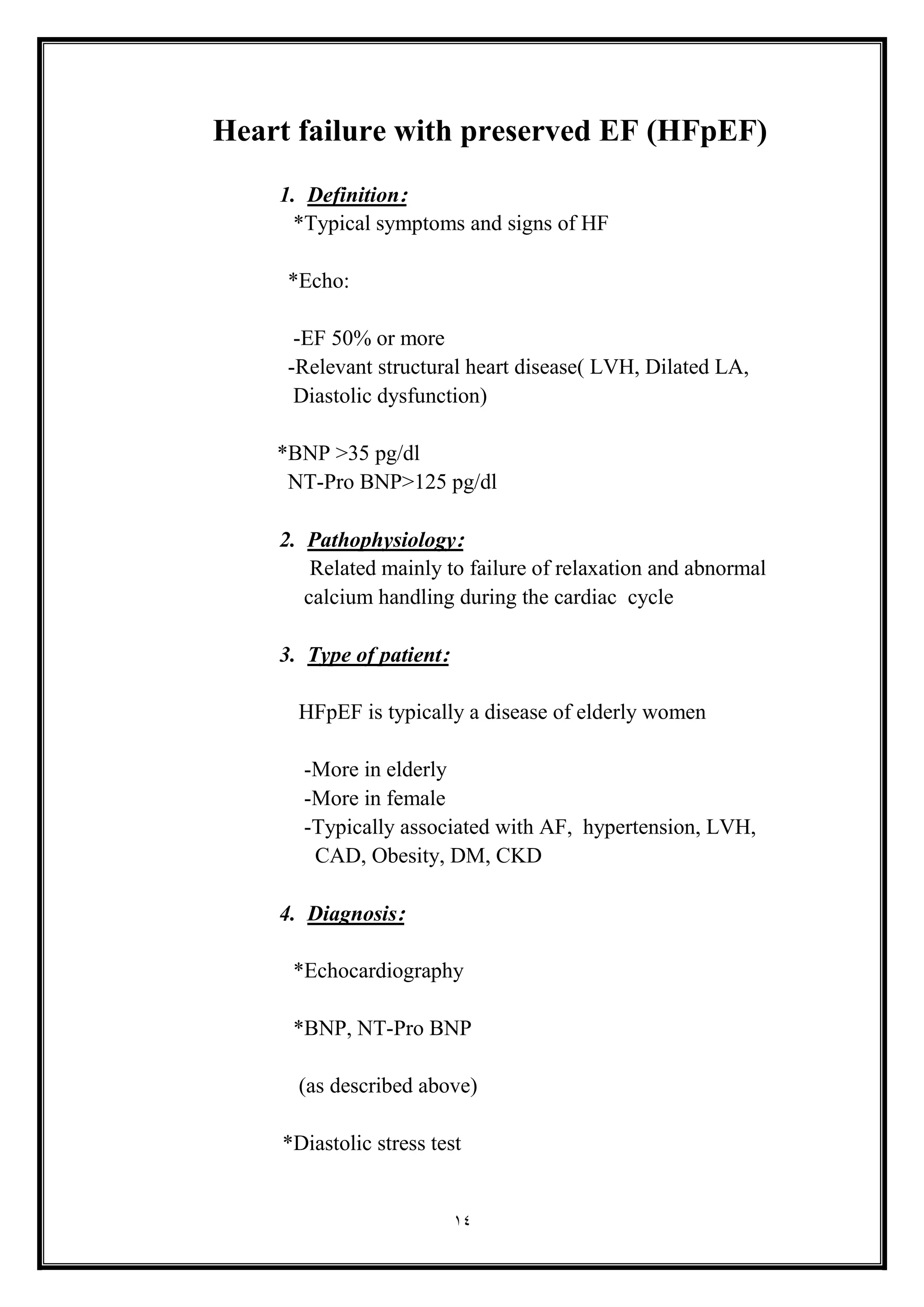 14
Heart failure with preserved EF (HFpEF(
1. Definition:
*Typical symptoms and signs of HF
*Echo:
-EF 50% or more
-Relevant structural heart disease) LVH, Dilated LA,
Diastolic dysfunction(
*BNP >35 pg/dl
NT-Pro BNP>125 pg/dl
2. Pathophysiology:
Related mainly to failure of relaxation and abnormal
calcium handling during the cardiac cycle
3. Type of patient:
HFpEF is typically a disease of elderly women
-More in elderly
-More in female
-Typically associated with AF, hypertension, LVH,
CAD, Obesity, DM, CKD
4. Diagnosis:
*Echocardiography
*BNP, NT-Pro BNP
)as described above(
*Diastolic stress test
 