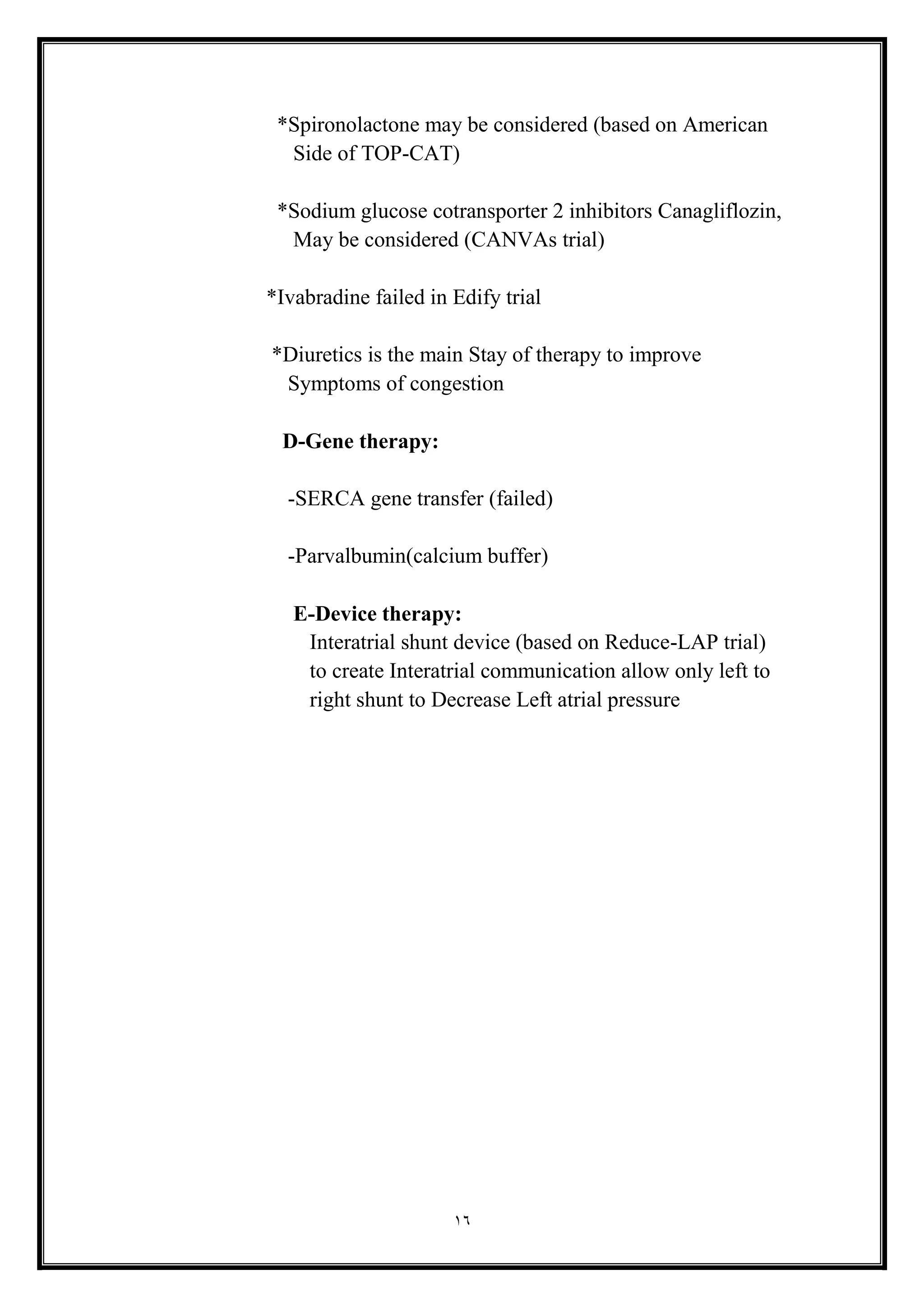 16
*Spironolactone may be considered (based on American
Side of TOP-CAT(
*Sodium glucose cotransporter 2 inhibitors Canagliflozin,
May be considered (CANVAs trial(
*Ivabradine failed in Edify trial
*Diuretics is the main Stay of therapy to improve
Symptoms of congestion
D-Gene therapy:
-SERCA gene transfer (failed)
-Parvalbumin(calcium buffer)
E-Device therapy:
Interatrial shunt device (based on Reduce-LAP trial)
to create Interatrial communication allow only left to
right shunt to Decrease Left atrial pressure
 