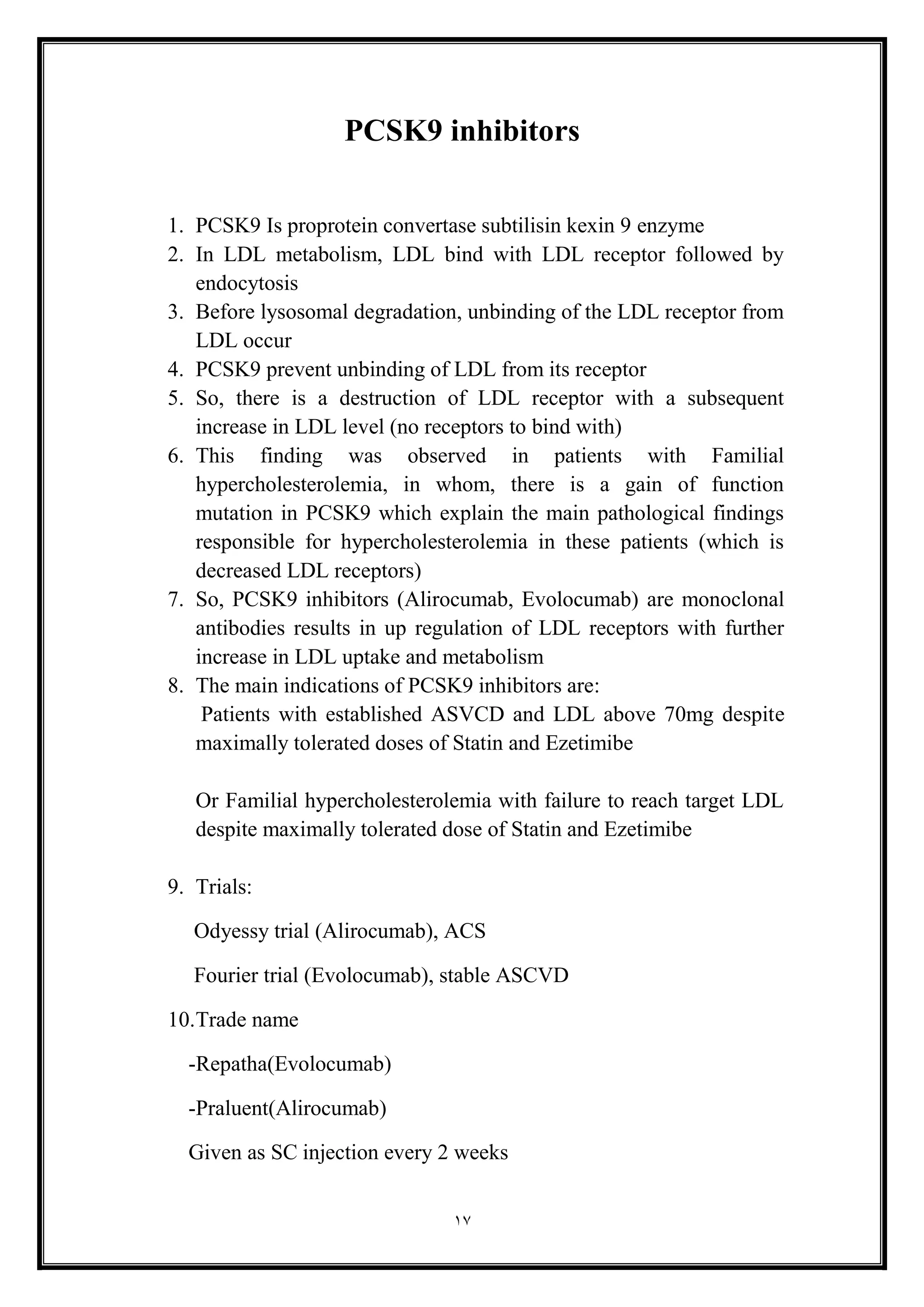 17
PCSK9 inhibitors
1. PCSK9 Is proprotein convertase subtilisin kexin 9 enzyme
2. In LDL metabolism, LDL bind with LDL receptor followed by
endocytosis
3. Before lysosomal degradation, unbinding of the LDL receptor from
LDL occur
4. PCSK9 prevent unbinding of LDL from its receptor
5. So, there is a destruction of LDL receptor with a subsequent
increase in LDL level (no receptors to bind with)
6. This finding was observed in patients with Familial
hypercholesterolemia, in whom, there is a gain of function
mutation in PCSK9 which explain the main pathological findings
responsible for hypercholesterolemia in these patients (which is
decreased LDL receptors(
7. So, PCSK9 inhibitors (Alirocumab, Evolocumab) are monoclonal
antibodies results in up regulation of LDL receptors with further
increase in LDL uptake and metabolism
8. The main indications of PCSK9 inhibitors are:
Patients with established ASVCD and LDL above 70mg despite
maximally tolerated doses of Statin and Ezetimibe
Or Familial hypercholesterolemia with failure to reach target LDL
despite maximally tolerated dose of Statin and Ezetimibe
9. Trials:
Odyessy trial (Alirocumab), ACS
Fourier trial (Evolocumab), stable ASCVD
10.Trade name
-Repatha(Evolocumab)
-Praluent(Alirocumab(
Given as SC injection every 2 weeks
 