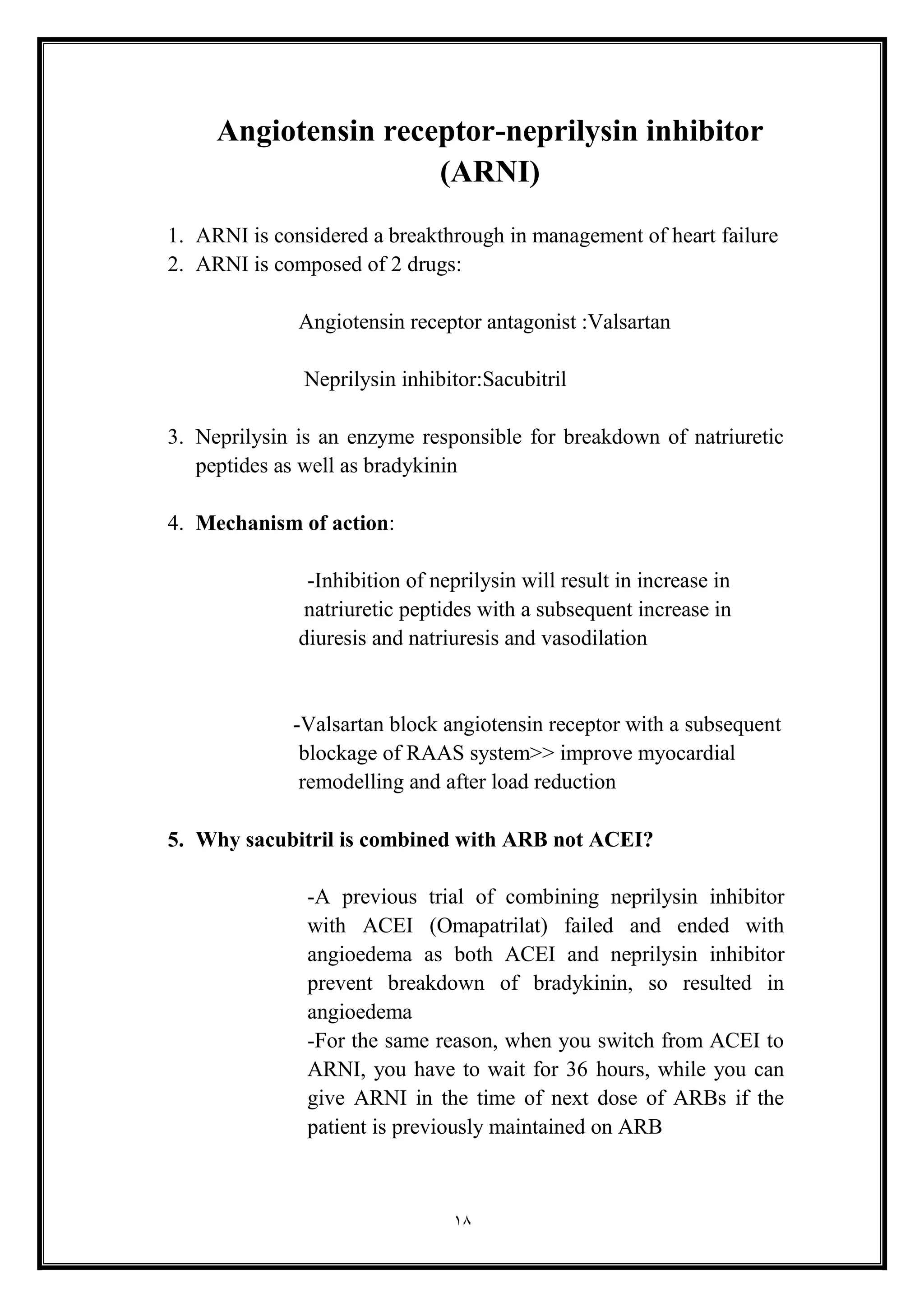 18
Angiotensin receptor-neprilysin inhibitor
(ARNI(
1. ARNI is considered a breakthrough in management of heart failure
2. ARNI is composed of 2 drugs:
Angiotensin receptor antagonist :Valsartan
Neprilysin inhibitor:Sacubitril
3. Neprilysin is an enzyme responsible for breakdown of natriuretic
peptides as well as bradykinin
4. Mechanism of action:
-Inhibition of neprilysin will result in increase in
natriuretic peptides with a subsequent increase in
diuresis and natriuresis and vasodilation
-Valsartan block angiotensin receptor with a subsequent
blockage of RAAS system>> improve myocardial
remodelling and after load reduction
5. Why sacubitril is combined with ARB not ACEI?
-A previous trial of combining neprilysin inhibitor
with ACEI (Omapatrilat) failed and ended with
angioedema as both ACEI and neprilysin inhibitor
prevent breakdown of bradykinin, so resulted in
angioedema
-For the same reason, when you switch from ACEI to
ARNI, you have to wait for 36 hours, while you can
give ARNI in the time of next dose of ARBs if the
patient is previously maintained on ARB
 