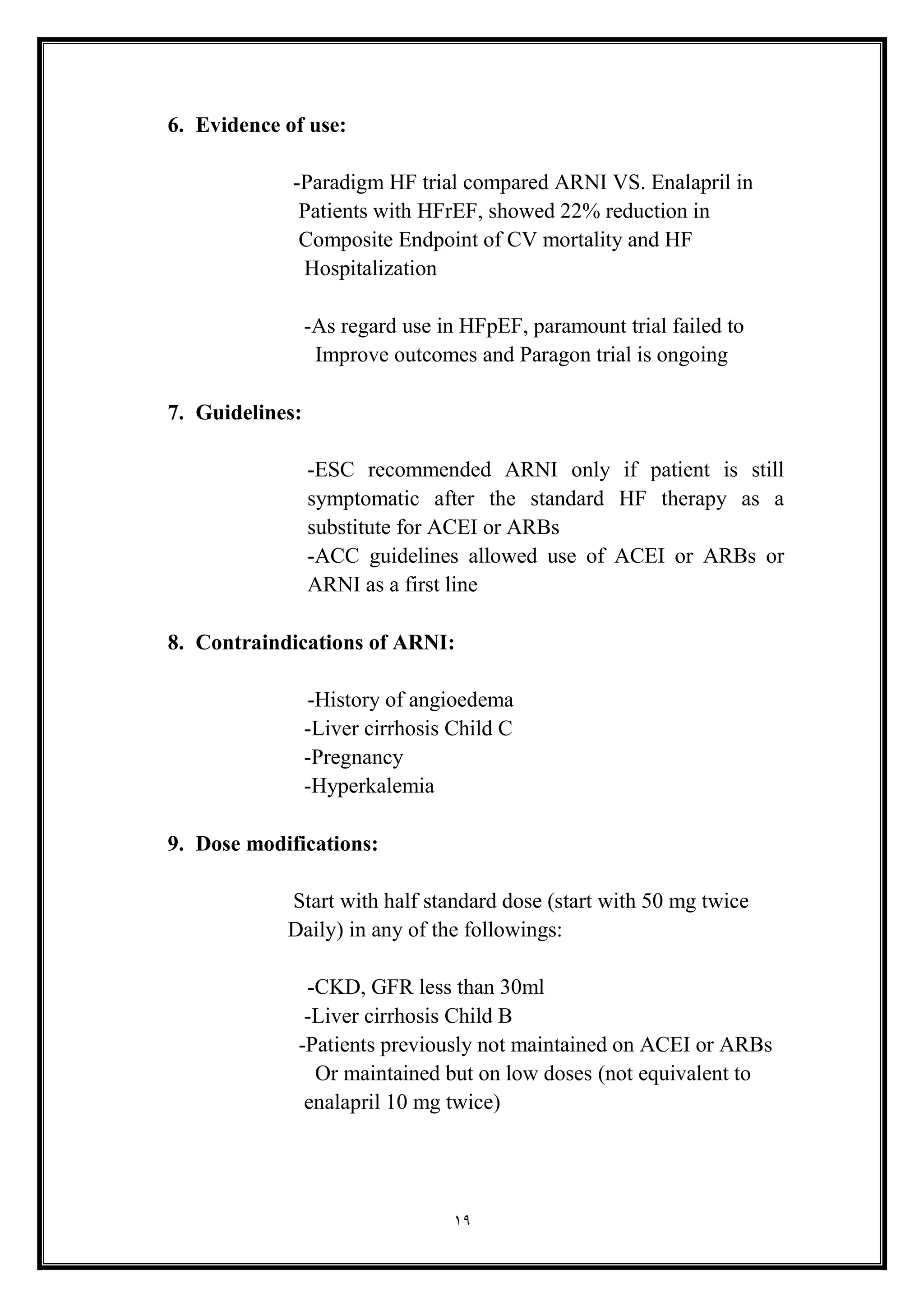19
6. Evidence of use:
-Paradigm HF trial compared ARNI VS. Enalapril in
Patients with HFrEF, showed 22% reduction in
Composite Endpoint of CV mortality and HF
Hospitalization
-As regard use in HFpEF, paramount trial failed to
Improve outcomes and Paragon trial is ongoing
7. Guidelines:
-ESC recommended ARNI only if patient is still
symptomatic after the standard HF therapy as a
substitute for ACEI or ARBs
-ACC guidelines allowed use of ACEI or ARBs or
ARNI as a first line
8. Contraindications of ARNI:
-History of angioedema
-Liver cirrhosis Child C
-Pregnancy
-Hyperkalemia
9. Dose modifications:
Start with half standard dose (start with 50 mg twice
Daily( in any of the followings:
-CKD, GFR less than 30ml
-Liver cirrhosis Child B
-Patients previously not maintained on ACEI or ARBs
Or maintained but on low doses (not equivalent to
enalapril 10 mg twice)
 