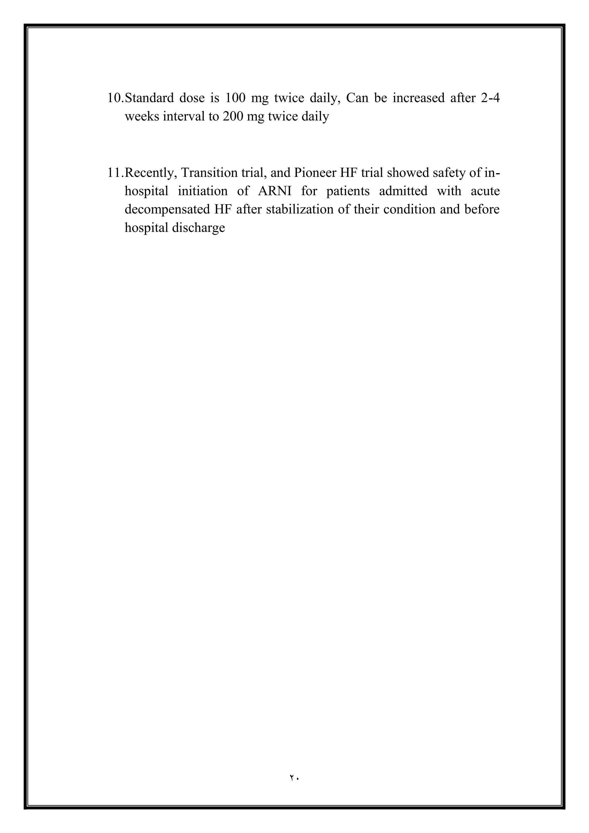 20
10.Standard dose is 100 mg twice daily, Can be increased after 2-4
weeks interval to 200 mg twice daily
11.Recently, Transition trial, and Pioneer HF trial showed safety of in-
hospital initiation of ARNI for patients admitted with acute
decompensated HF after stabilization of their condition and before
hospital discharge
 