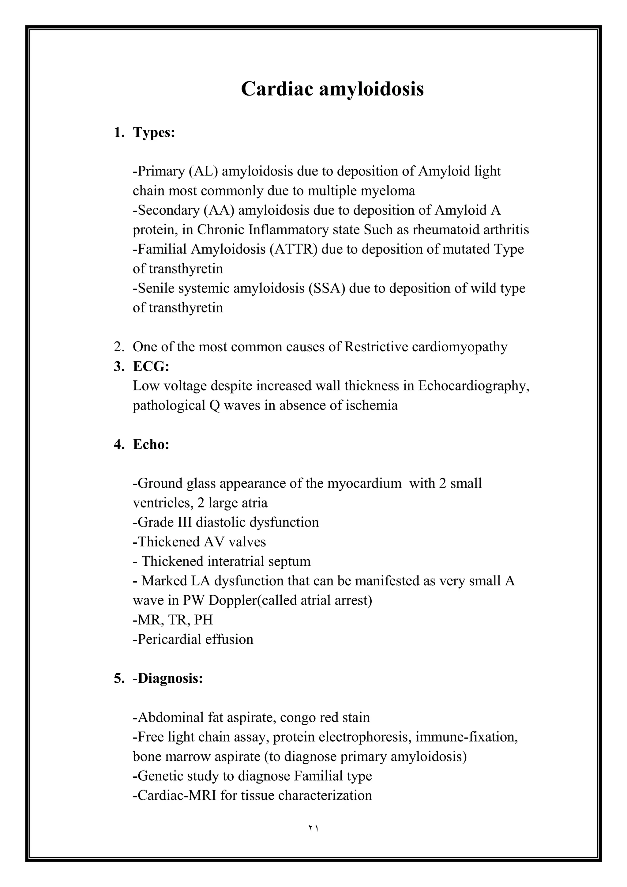 21
Cardiac amyloidosis
1. Types:
-Primary (AL) amyloidosis due to deposition of Amyloid light
chain most commonly due to multiple myeloma
-Secondary (AA) amyloidosis due to deposition of Amyloid A
protein, in Chronic Inflammatory state Such as rheumatoid arthritis
-Familial Amyloidosis (ATTR) due to deposition of mutated Type
of transthyretin
-Senile systemic amyloidosis (SSA) due to deposition of wild type
of transthyretin
2. One of the most common causes of Restrictive cardiomyopathy
3. ECG:
Low voltage despite increased wall thickness in Echocardiography,
pathological Q waves in absence of ischemia
4. Echo:
-Ground glass appearance of the myocardium with 2 small
ventricles, 2 large atria
-Grade III diastolic dysfunction
-Thickened AV valves
- Thickened interatrial septum
- Marked LA dysfunction that can be manifested as very small A
wave in PW Doppler(called atrial arrest)
-MR, TR, PH
-Pericardial effusion
5. -Diagnosis:
-Abdominal fat aspirate, congo red stain
-Free light chain assay, protein electrophoresis, immune-fixation,
bone marrow aspirate (to diagnose primary amyloidosis(
-Genetic study to diagnose Familial type
-Cardiac-MRI for tissue characterization
 
