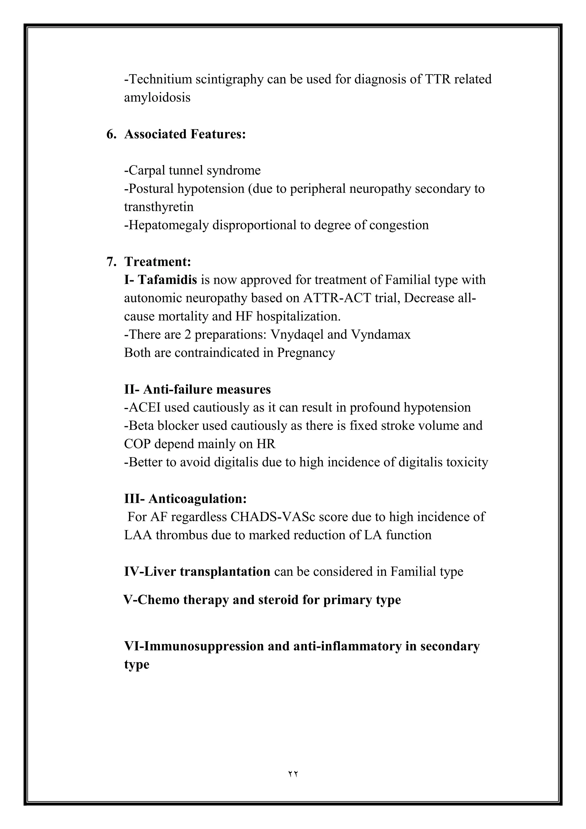 22
-Technitium scintigraphy can be used for diagnosis of TTR related
amyloidosis
6. Associated Features:
-Carpal tunnel syndrome
-Postural hypotension (due to peripheral neuropathy secondary to
transthyretin
-Hepatomegaly disproportional to degree of congestion
7. Treatment:
I- Tafamidis is now approved for treatment of Familial type with
autonomic neuropathy based on ATTR-ACT trial, Decrease all-
cause mortality and HF hospitalization.
-There are 2 preparations: Vnydaqel and Vyndamax
Both are contraindicated in Pregnancy
II- Anti-failure measures
-ACEI used cautiously as it can result in profound hypotension
-Beta blocker used cautiously as there is fixed stroke volume and
COP depend mainly on HR
-Better to avoid digitalis due to high incidence of digitalis toxicity
III- Anticoagulation:
For AF regardless CHADS-VASc score due to high incidence of
LAA thrombus due to marked reduction of LA function
IV-Liver transplantation can be considered in Familial type
V-Chemo therapy and steroid for primary type
VI-Immunosuppression and anti-inflammatory in secondary
type
 