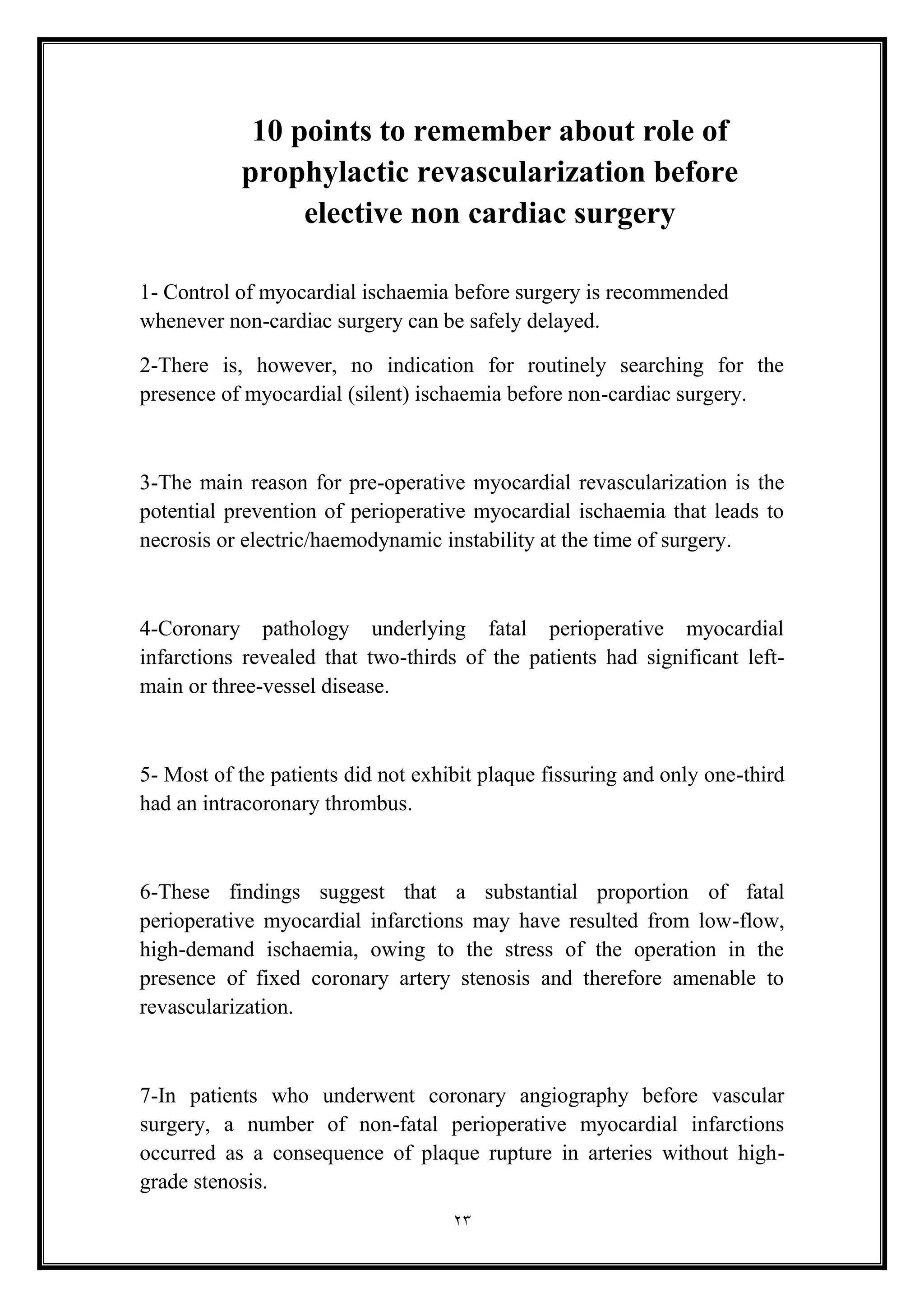 23
10 points to remember about role of
prophylactic revascularization before
elective non cardiac surgery
1- Control of myocardial ischaemia before surgery is recommended
whenever non-cardiac surgery can be safely delayed.
2-There is, however, no indication for routinely searching for the
presence of myocardial (silent) ischaemia before non-cardiac surgery.
3-The main reason for pre-operative myocardial revascularization is the
potential prevention of perioperative myocardial ischaemia that leads to
necrosis or electric/haemodynamic instability at the time of surgery.
4-Coronary pathology underlying fatal perioperative myocardial
infarctions revealed that two-thirds of the patients had significant left-
main or three-vessel disease.
5- Most of the patients did not exhibit plaque fissuring and only one-third
had an intracoronary thrombus.
6-These findings suggest that a substantial proportion of fatal
perioperative myocardial infarctions may have resulted from low-flow,
high-demand ischaemia, owing to the stress of the operation in the
presence of fixed coronary artery stenosis and therefore amenable to
revascularization.
7-In patients who underwent coronary angiography before vascular
surgery, a number of non-fatal perioperative myocardial infarctions
occurred as a consequence of plaque rupture in arteries without high-
grade stenosis.
 