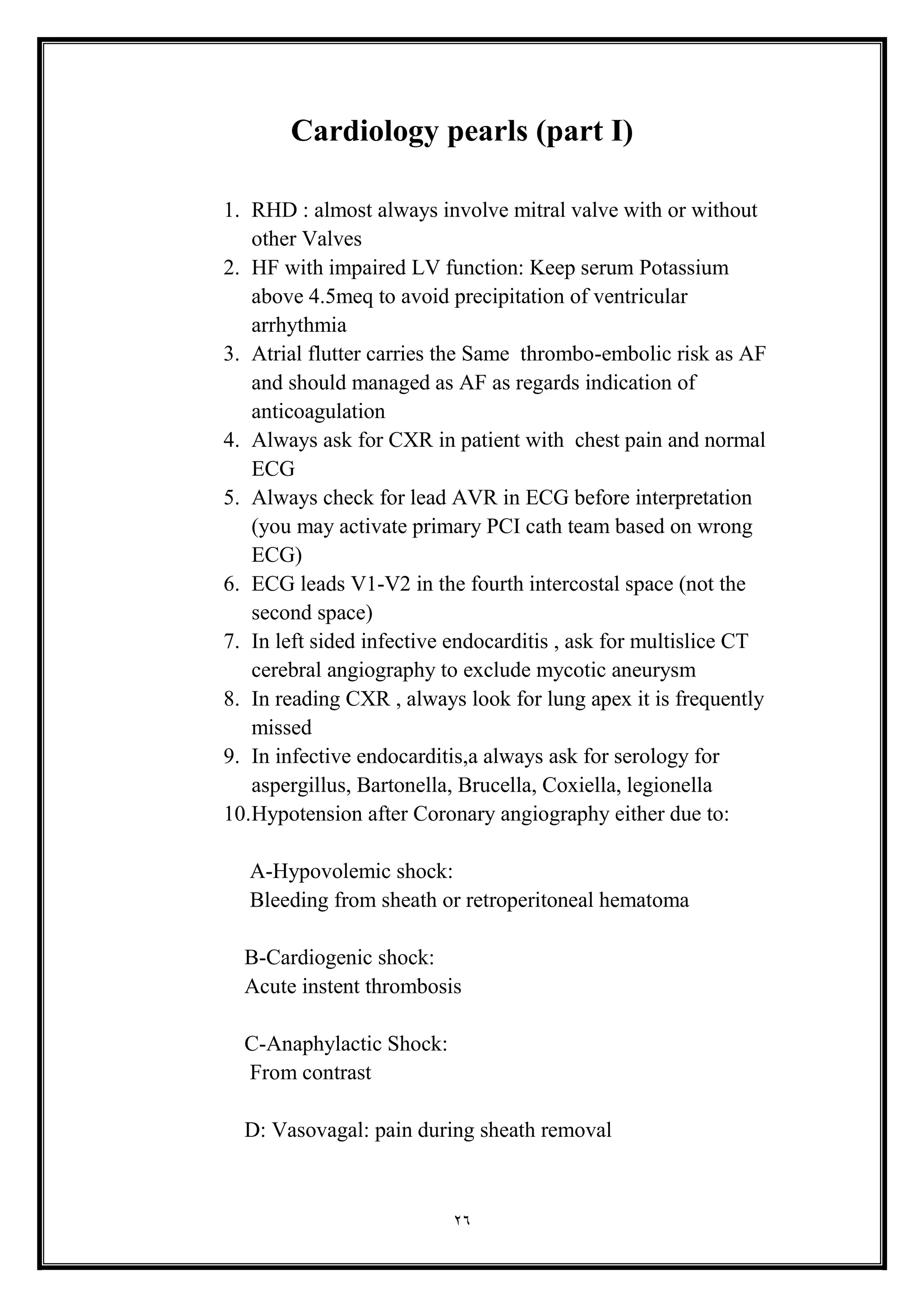 26
Cardiology pearls (part I)
1. RHD : almost always involve mitral valve with or without
other Valves
2. HF with impaired LV function: Keep serum Potassium
above 4.5meq to avoid precipitation of ventricular
arrhythmia
3. Atrial flutter carries the Same thrombo-embolic risk as AF
and should managed as AF as regards indication of
anticoagulation
4. Always ask for CXR in patient with chest pain and normal
ECG
5. Always check for lead AVR in ECG before interpretation
(you may activate primary PCI cath team based on wrong
ECG(
6. ECG leads V1-V2 in the fourth intercostal space (not the
second space(
7. In left sided infective endocarditis , ask for multislice CT
cerebral angiography to exclude mycotic aneurysm
8. In reading CXR , always look for lung apex it is frequently
missed
9. In infective endocarditis,a always ask for serology for
aspergillus, Bartonella, Brucella, Coxiella, legionella
10.Hypotension after Coronary angiography either due to:
A-Hypovolemic shock:
Bleeding from sheath or retroperitoneal hematoma
B-Cardiogenic shock:
Acute instent thrombosis
C-Anaphylactic Shock:
From contrast
D: Vasovagal: pain during sheath removal
 