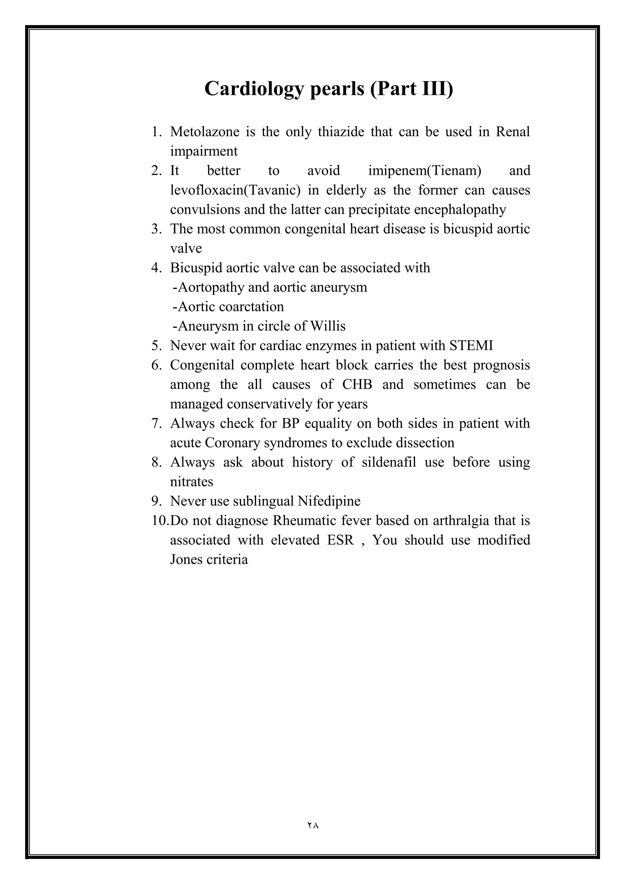 28
Cardiology pearls (Part III(
1. Metolazone is the only thiazide that can be used in Renal
impairment
2. It better to avoid imipenem(Tienam) and
levofloxacin(Tavanic) in elderly as the former can causes
convulsions and the latter can precipitate encephalopathy
3. The most common congenital heart disease is bicuspid aortic
valve
4. Bicuspid aortic valve can be associated with
-Aortopathy and aortic aneurysm
-Aortic coarctation
-Aneurysm in circle of Willis
5. Never wait for cardiac enzymes in patient with STEMI
6. Congenital complete heart block carries the best prognosis
among the all causes of CHB and sometimes can be
managed conservatively for years
7. Always check for BP equality on both sides in patient with
acute Coronary syndromes to exclude dissection
8. Always ask about history of sildenafil use before using
nitrates
9. Never use sublingual Nifedipine
10.Do not diagnose Rheumatic fever based on arthralgia that is
associated with elevated ESR , You should use modified
Jones criteria
 