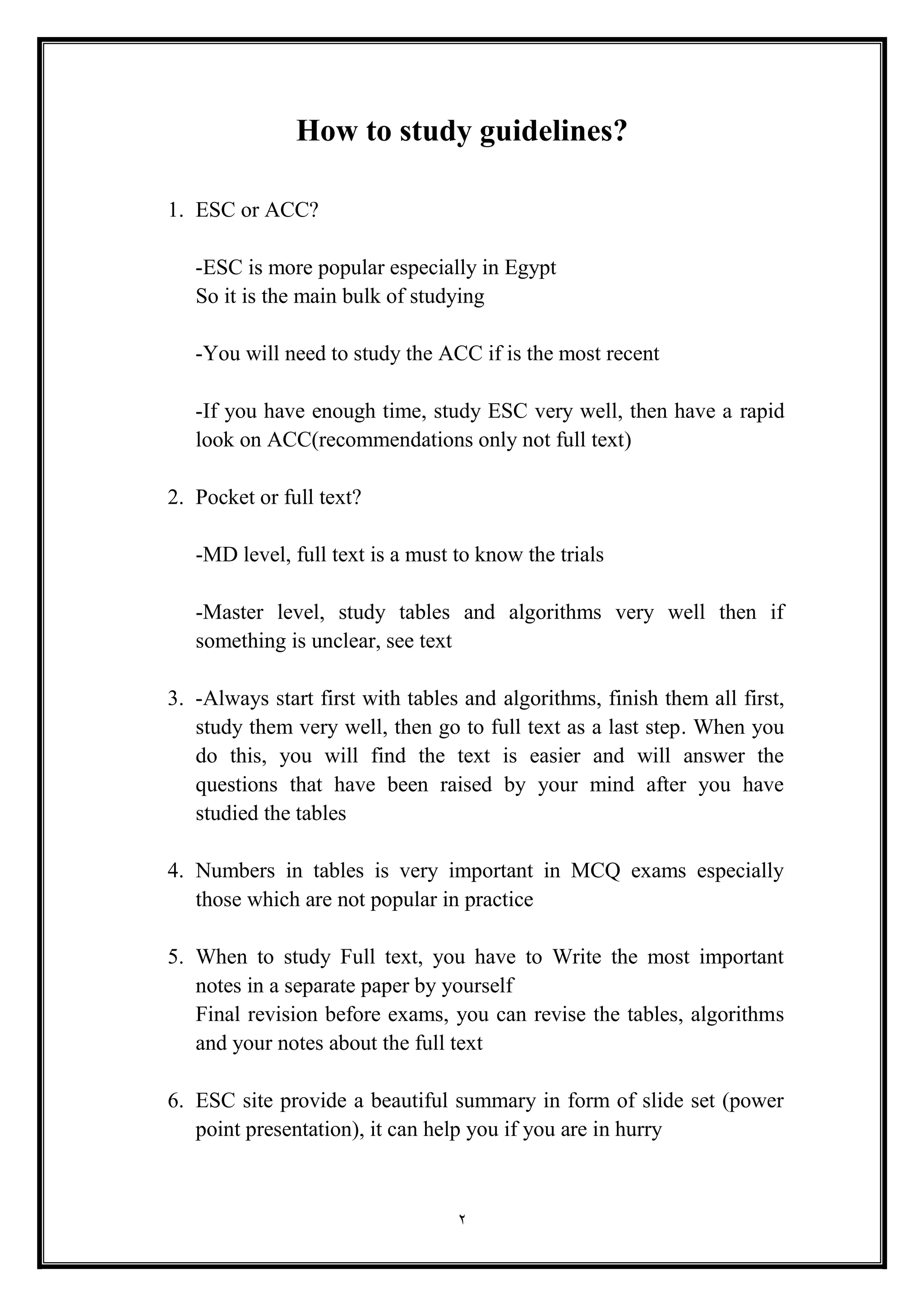 2
How to study guidelines?
1. ESC or ACC?
-ESC is more popular especially in Egypt
So it is the main bulk of studying
-You will need to study the ACC if is the most recent
-If you have enough time, study ESC very well, then have a rapid
look on ACC(recommendations only not full text(
2. Pocket or full text?
-MD level, full text is a must to know the trials
-Master level, study tables and algorithms very well then if
something is unclear, see text
3. -Always start first with tables and algorithms, finish them all first,
study them very well, then go to full text as a last step. When you
do this, you will find the text is easier and will answer the
questions that have been raised by your mind after you have
studied the tables
4. Numbers in tables is very important in MCQ exams especially
those which are not popular in practice
5. When to study Full text, you have to Write the most important
notes in a separate paper by yourself
Final revision before exams, you can revise the tables, algorithms
and your notes about the full text
6. ESC site provide a beautiful summary in form of slide set (power
point presentation), it can help you if you are in hurry
 