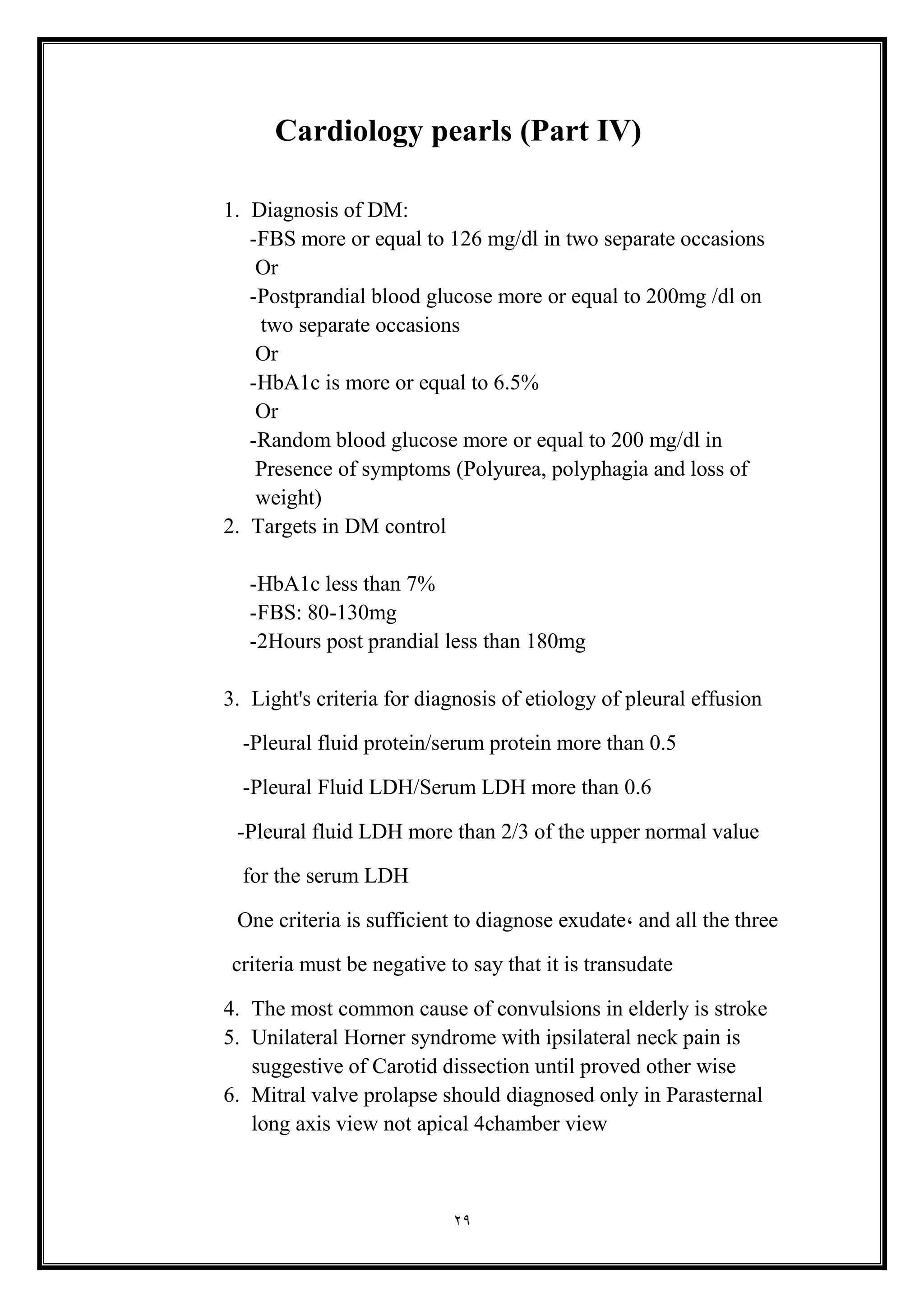 29
Cardiology pearls (Part IV(
1. Diagnosis of DM:
-FBS more or equal to 126 mg/dl in two separate occasions
Or
-Postprandial blood glucose more or equal to 200mg /dl on
two separate occasions
Or
-HbA1c is more or equal to 6.5%
Or
-Random blood glucose more or equal to 200 mg/dl in
Presence of symptoms (Polyurea, polyphagia and loss of
weight(
2. Targets in DM control
-HbA1c less than 7%
-FBS: 80-130mg
-2Hours post prandial less than 180mg
3. Light's criteria for diagnosis of etiology of pleural effusion
-Pleural fluid protein/serum protein more than 0.5
-Pleural Fluid LDH/Serum LDH more than 0.6
-Pleural fluid LDH more than 2/3 of the upper normal value
for the serum LDH
One criteria is sufficient to diagnose exudate, and all the three
criteria must be negative to say that it is transudate
4. The most common cause of convulsions in elderly is stroke
5. Unilateral Horner syndrome with ipsilateral neck pain is
suggestive of Carotid dissection until proved other wise
6. Mitral valve prolapse should diagnosed only in Parasternal
long axis view not apical 4chamber view
 
