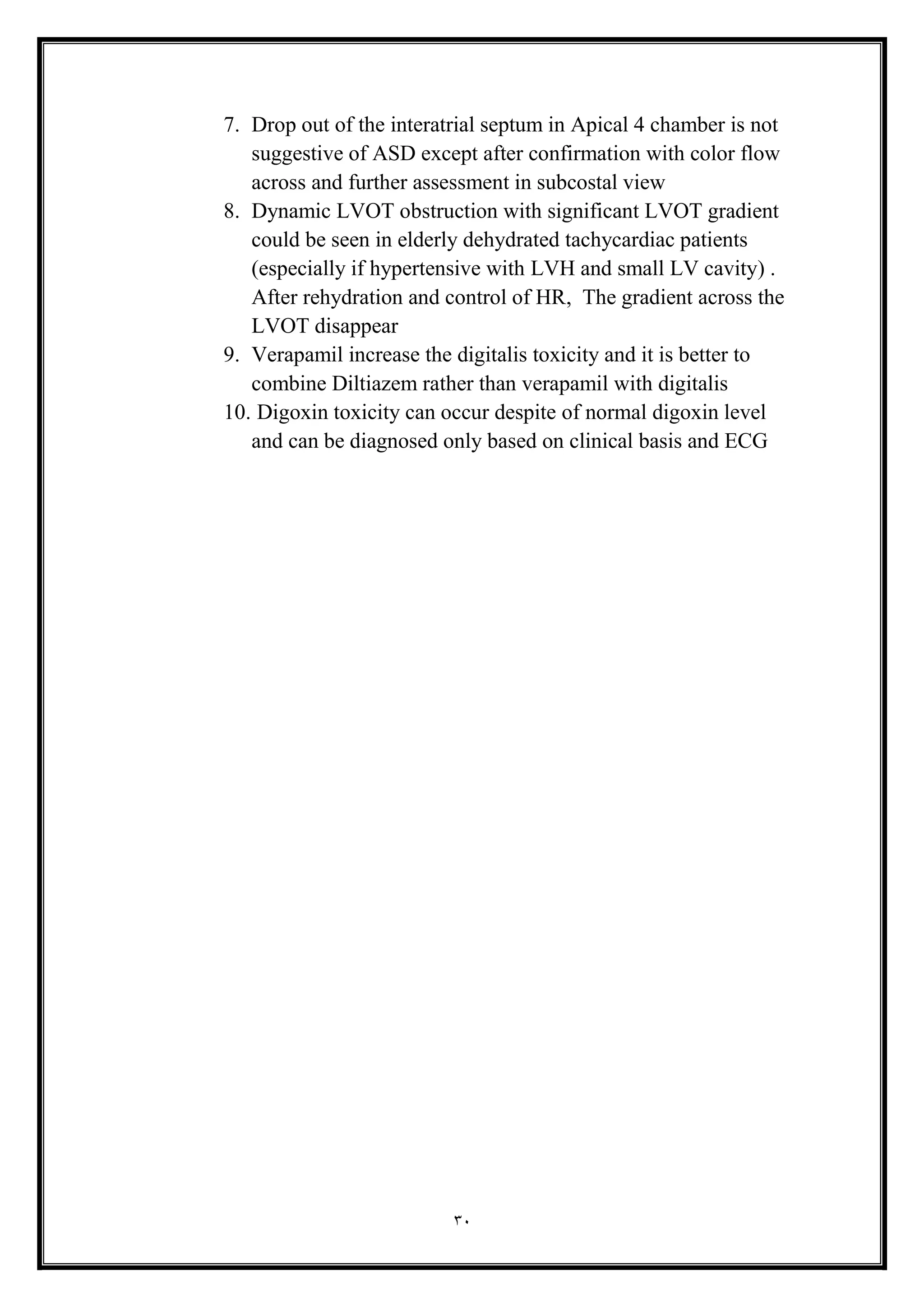 30
7. Drop out of the interatrial septum in Apical 4 chamber is not
suggestive of ASD except after confirmation with color flow
across and further assessment in subcostal view
8. Dynamic LVOT obstruction with significant LVOT gradient
could be seen in elderly dehydrated tachycardiac patients
(especially if hypertensive with LVH and small LV cavity( .
After rehydration and control of HR, The gradient across the
LVOT disappear
9. Verapamil increase the digitalis toxicity and it is better to
combine Diltiazem rather than verapamil with digitalis
10. Digoxin toxicity can occur despite of normal digoxin level
and can be diagnosed only based on clinical basis and ECG
 
