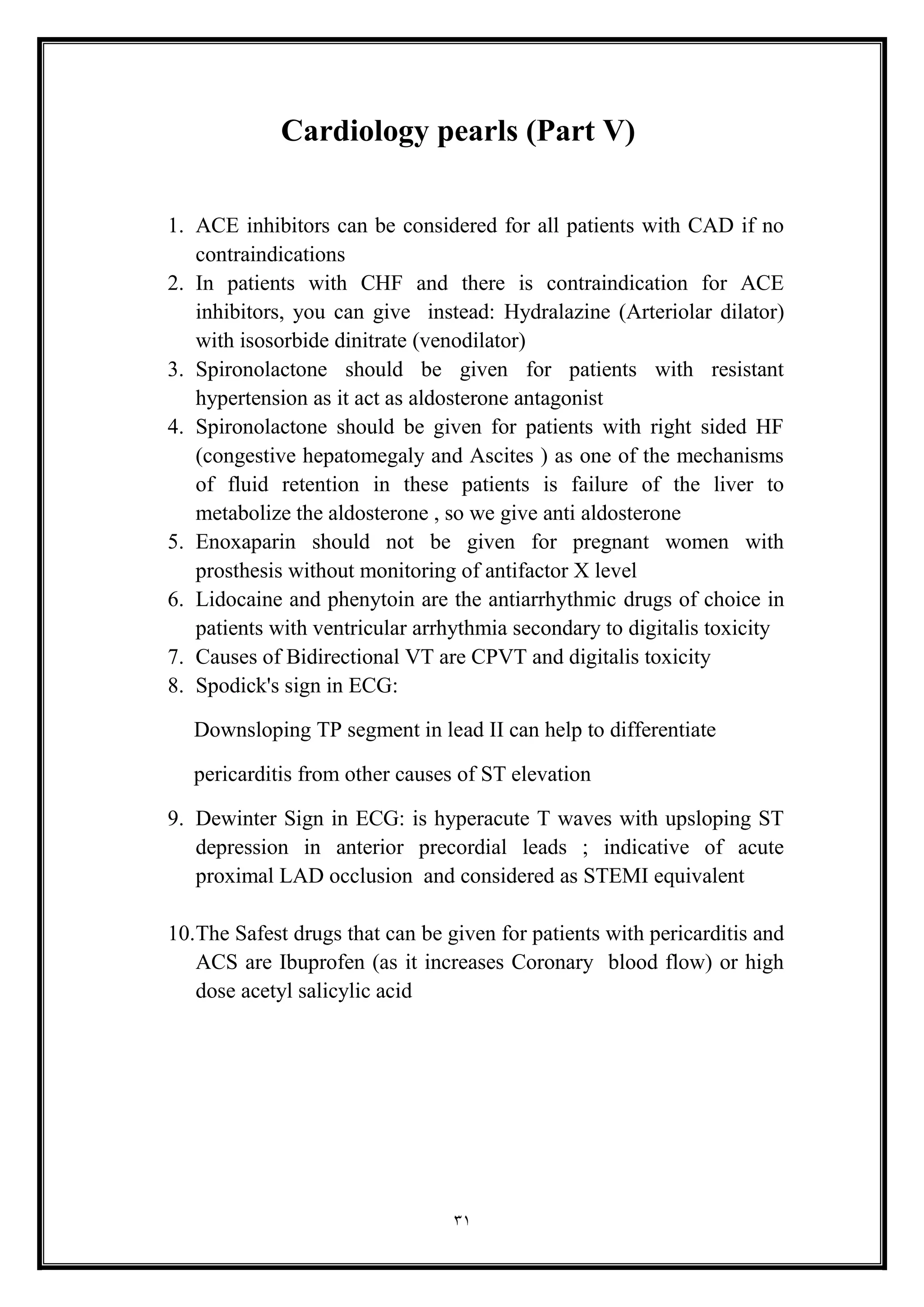 31
Cardiology pearls (Part V(
1. ACE inhibitors can be considered for all patients with CAD if no
contraindications
2. In patients with CHF and there is contraindication for ACE
inhibitors, you can give instead: Hydralazine (Arteriolar dilator)
with isosorbide dinitrate (venodilator(
3. Spironolactone should be given for patients with resistant
hypertension as it act as aldosterone antagonist
4. Spironolactone should be given for patients with right sided HF
(congestive hepatomegaly and Ascites ) as one of the mechanisms
of fluid retention in these patients is failure of the liver to
metabolize the aldosterone , so we give anti aldosterone
5. Enoxaparin should not be given for pregnant women with
prosthesis without monitoring of antifactor X level
6. Lidocaine and phenytoin are the antiarrhythmic drugs of choice in
patients with ventricular arrhythmia secondary to digitalis toxicity
7. Causes of Bidirectional VT are CPVT and digitalis toxicity
8. Spodick's sign in ECG:
Downsloping TP segment in lead II can help to differentiate
pericarditis from other causes of ST elevation
9. Dewinter Sign in ECG: is hyperacute T waves with upsloping ST
depression in anterior precordial leads ; indicative of acute
proximal LAD occlusion and considered as STEMI equivalent
10.The Safest drugs that can be given for patients with pericarditis and
ACS are Ibuprofen (as it increases Coronary blood flow) or high
dose acetyl salicylic acid
 