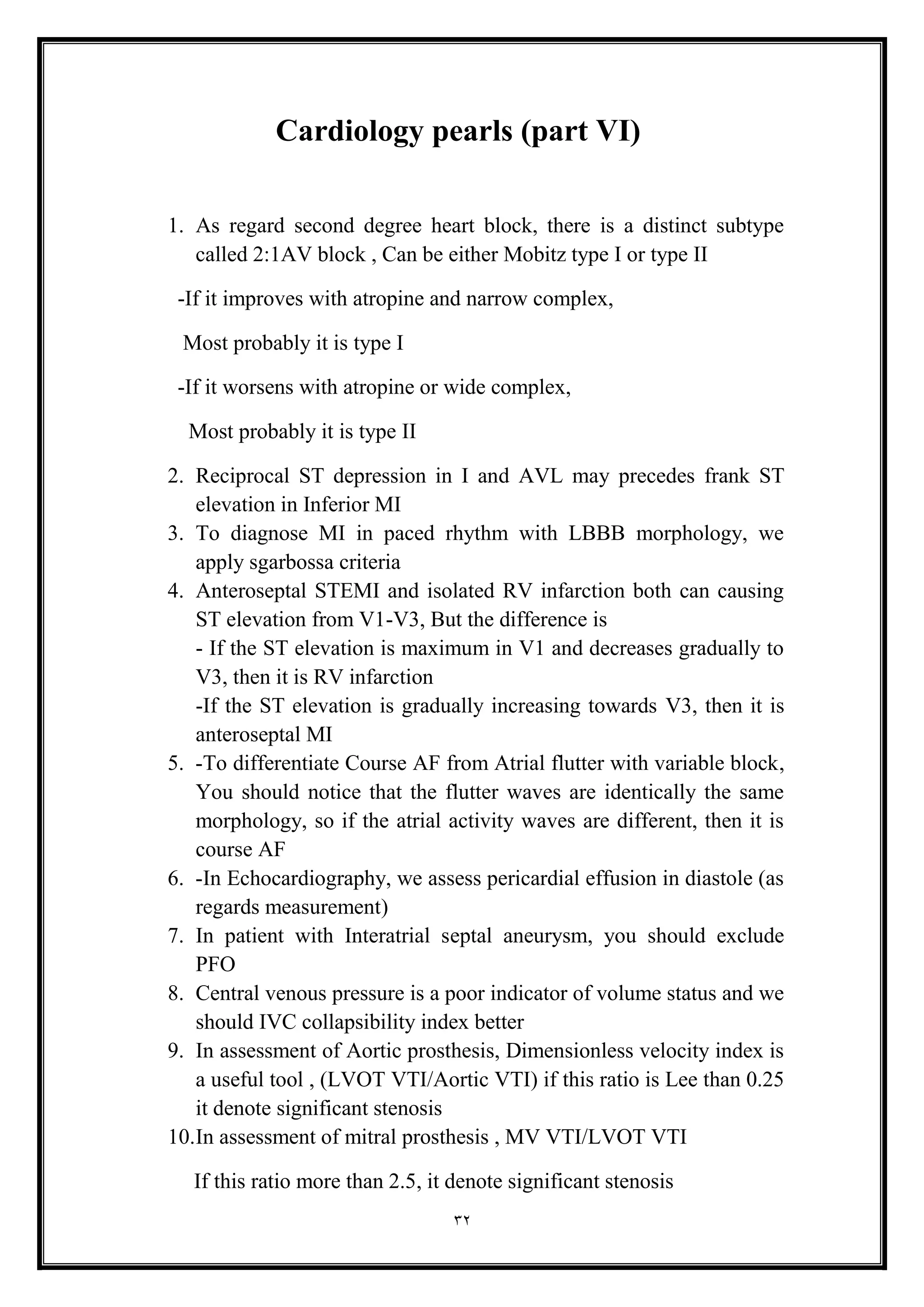 32
Cardiology pearls (part VI(
1. As regard second degree heart block, there is a distinct subtype
called 2:1AV block , Can be either Mobitz type I or type II
-If it improves with atropine and narrow complex,
Most probably it is type I
-If it worsens with atropine or wide complex,
Most probably it is type II
2. Reciprocal ST depression in I and AVL may precedes frank ST
elevation in Inferior MI
3. To diagnose MI in paced rhythm with LBBB morphology, we
apply sgarbossa criteria
4. Anteroseptal STEMI and isolated RV infarction both can causing
ST elevation from V1-V3, But the difference is
- If the ST elevation is maximum in V1 and decreases gradually to
V3, then it is RV infarction
-If the ST elevation is gradually increasing towards V3, then it is
anteroseptal MI
5. -To differentiate Course AF from Atrial flutter with variable block,
You should notice that the flutter waves are identically the same
morphology, so if the atrial activity waves are different, then it is
course AF
6. -In Echocardiography, we assess pericardial effusion in diastole (as
regards measurement(
7. In patient with Interatrial septal aneurysm, you should exclude
PFO
8. Central venous pressure is a poor indicator of volume status and we
should IVC collapsibility index better
9. In assessment of Aortic prosthesis, Dimensionless velocity index is
a useful tool , (LVOT VTI/Aortic VTI) if this ratio is Lee than 0.25
it denote significant stenosis
10.In assessment of mitral prosthesis , MV VTI/LVOT VTI
If this ratio more than 2.5, it denote significant stenosis
 