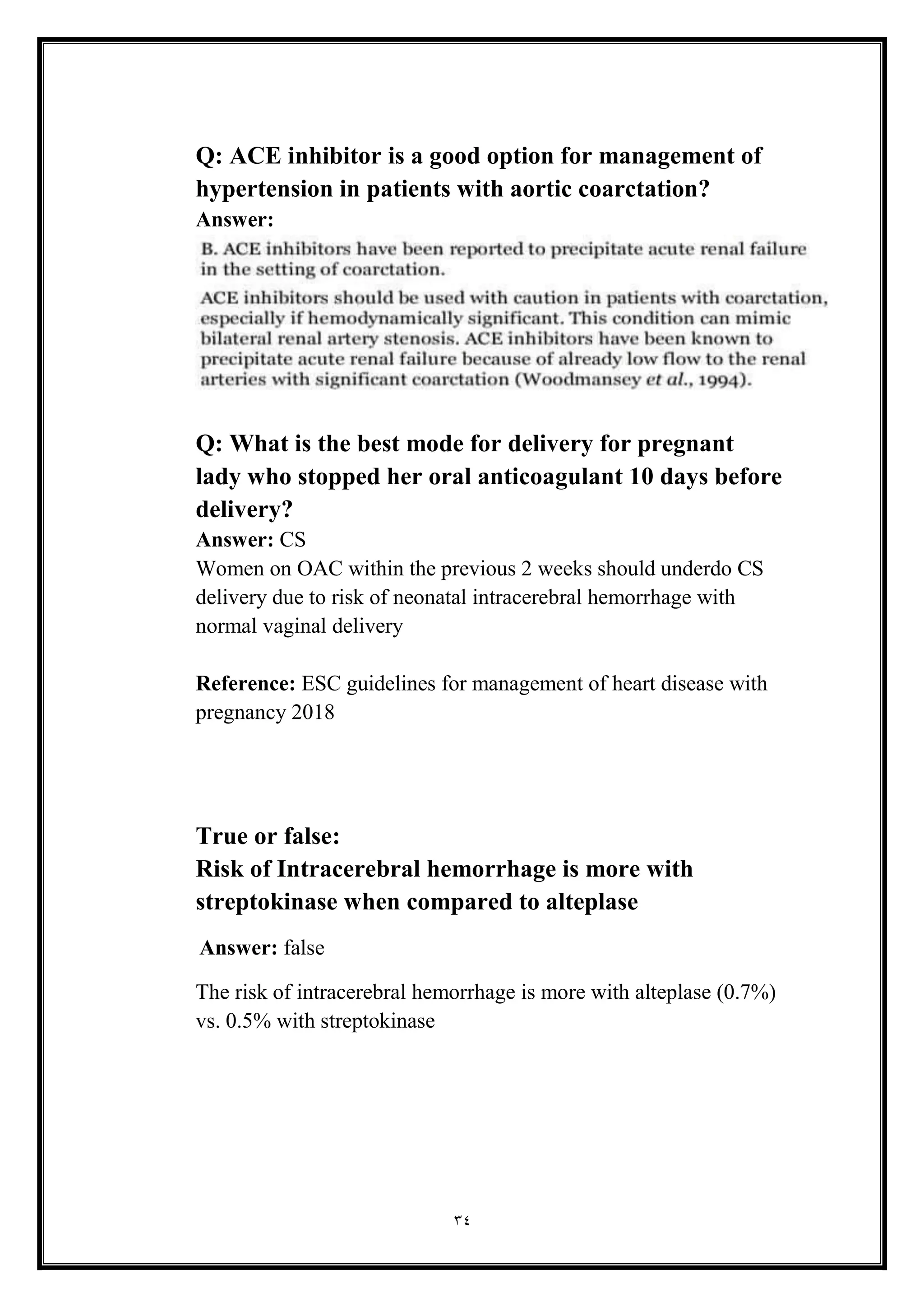 34
Q: ACE inhibitor is a good option for management of
hypertension in patients with aortic coarctation?
Answer:
Q: What is the best mode for delivery for pregnant
lady who stopped her oral anticoagulant 10 days before
delivery?
Answer: CS
Women on OAC within the previous 2 weeks should underdo CS
delivery due to risk of neonatal intracerebral hemorrhage with
normal vaginal delivery
Reference: ESC guidelines for management of heart disease with
pregnancy 2018
True or false:
Risk of Intracerebral hemorrhage is more with
streptokinase when compared to alteplase
Answer: false
The risk of intracerebral hemorrhage is more with alteplase (0.7%)
vs. 0.5% with streptokinase
 