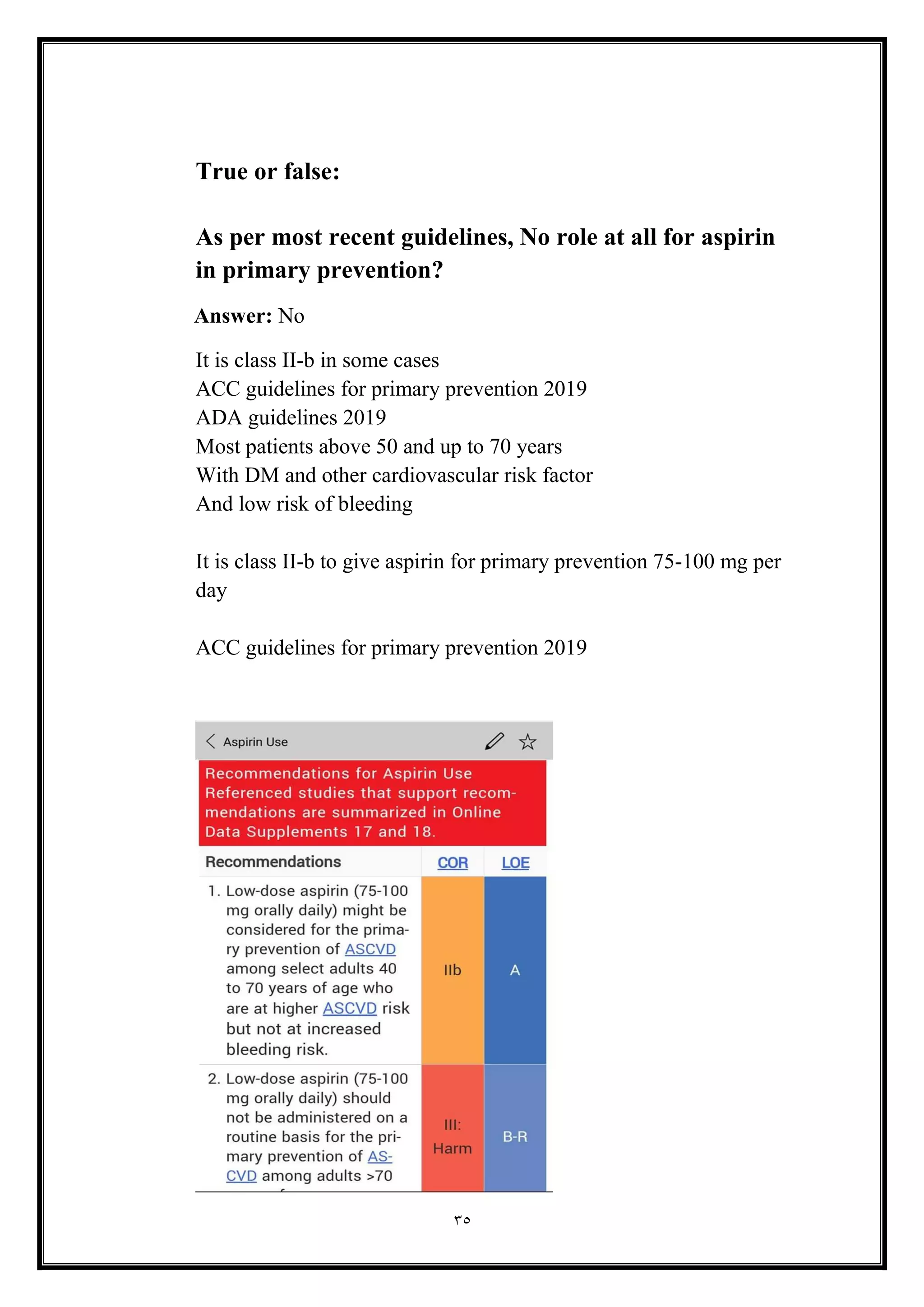 35
True or false:
As per most recent guidelines, No role at all for aspirin
in primary prevention?
Answer: No
It is class II-b in some cases
ACC guidelines for primary prevention 2019
ADA guidelines 2019
Most patients above 50 and up to 70 years
With DM and other cardiovascular risk factor
And low risk of bleeding
It is class II-b to give aspirin for primary prevention 75-100 mg per
day
ACC guidelines for primary prevention 2019
 