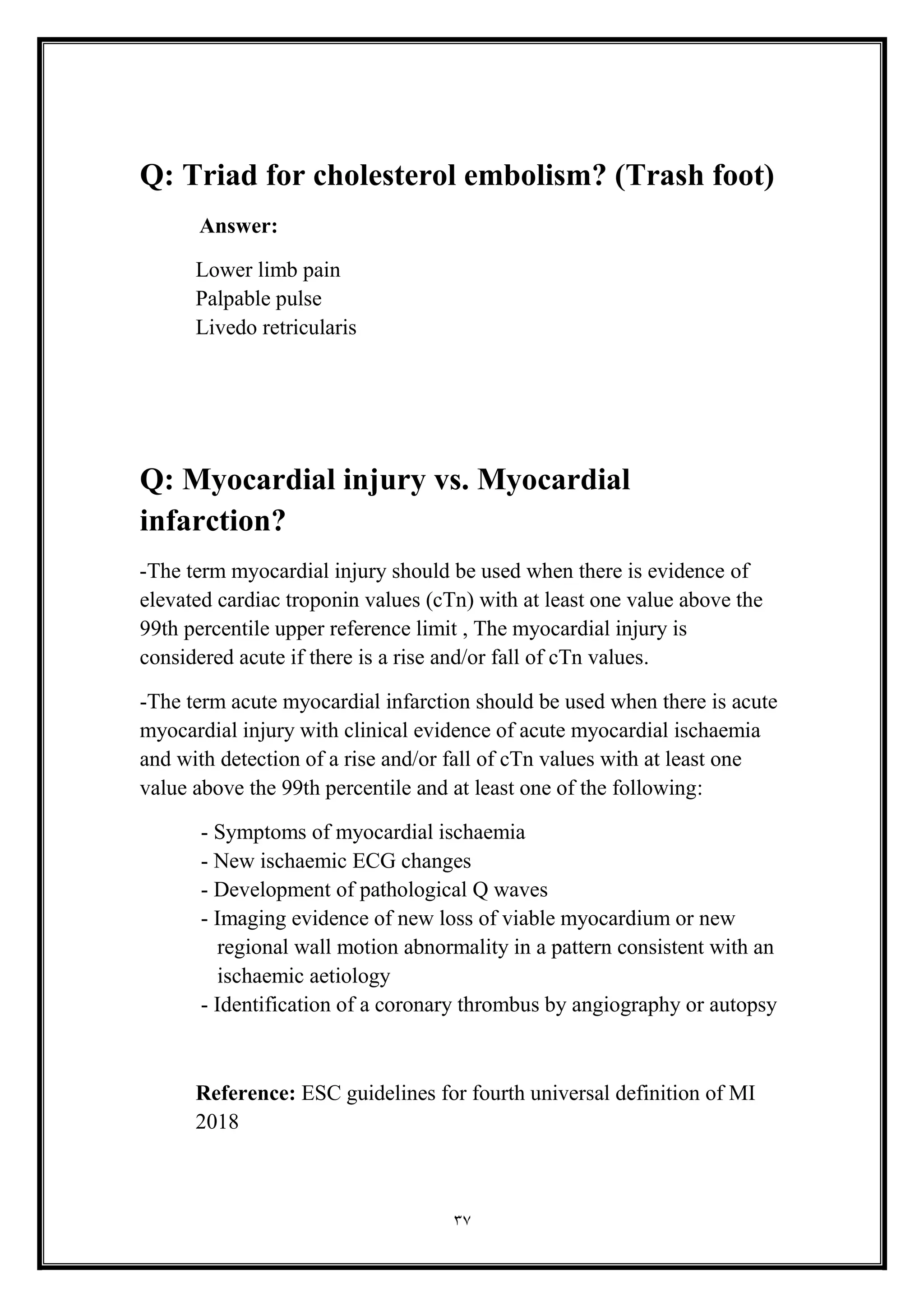 37
Q: Triad for cholesterol embolism? (Trash foot(
Answer:
Lower limb pain
Palpable pulse
Livedo retricularis
Q: Myocardial injury vs. Myocardial
infarction?
-The term myocardial injury should be used when there is evidence of
elevated cardiac troponin values (cTn) with at least one value above the
99th percentile upper reference limit , The myocardial injury is
considered acute if there is a rise and/or fall of cTn values.
-The term acute myocardial infarction should be used when there is acute
myocardial injury with clinical evidence of acute myocardial ischaemia
and with detection of a rise and/or fall of cTn values with at least one
value above the 99th percentile and at least one of the following:
- Symptoms of myocardial ischaemia
- New ischaemic ECG changes
- Development of pathological Q waves
- Imaging evidence of new loss of viable myocardium or new
regional wall motion abnormality in a pattern consistent with an
ischaemic aetiology
- Identification of a coronary thrombus by angiography or autopsy
Reference: ESC guidelines for fourth universal definition of MI
2018
 