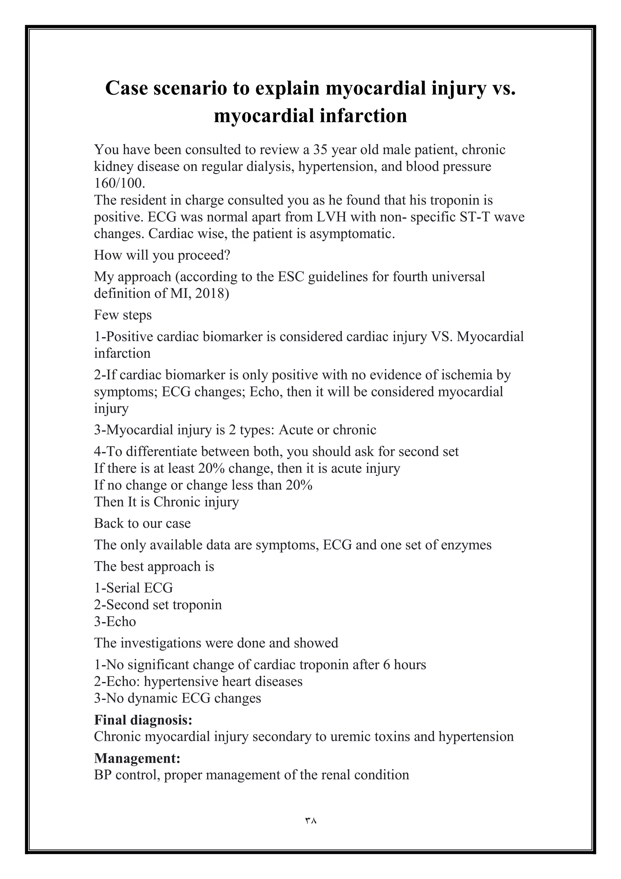 38
Case scenario to explain myocardial injury vs.
myocardial infarction
You have been consulted to review a 35 year old male patient, chronic
kidney disease on regular dialysis, hypertension, and blood pressure
160/100.
The resident in charge consulted you as he found that his troponin is
positive. ECG was normal apart from LVH with non- specific ST-T wave
changes. Cardiac wise, the patient is asymptomatic.
How will you proceed?
My approach (according to the ESC guidelines for fourth universal
definition of MI, 2018)
Few steps
1-Positive cardiac biomarker is considered cardiac injury VS. Myocardial
infarction
2-If cardiac biomarker is only positive with no evidence of ischemia by
symptoms; ECG changes; Echo, then it will be considered myocardial
injury
3-Myocardial injury is 2 types: Acute or chronic
4-To differentiate between both, you should ask for second set
If there is at least 20% change, then it is acute injury
If no change or change less than 20%
Then It is Chronic injury
Back to our case
The only available data are symptoms, ECG and one set of enzymes
The best approach is
1-Serial ECG
2-Second set troponin
3-Echo
The investigations were done and showed
1-No significant change of cardiac troponin after 6 hours
2-Echo: hypertensive heart diseases
3-No dynamic ECG changes
Final diagnosis:
Chronic myocardial injury secondary to uremic toxins and hypertension
Management:
BP control, proper management of the renal condition
 