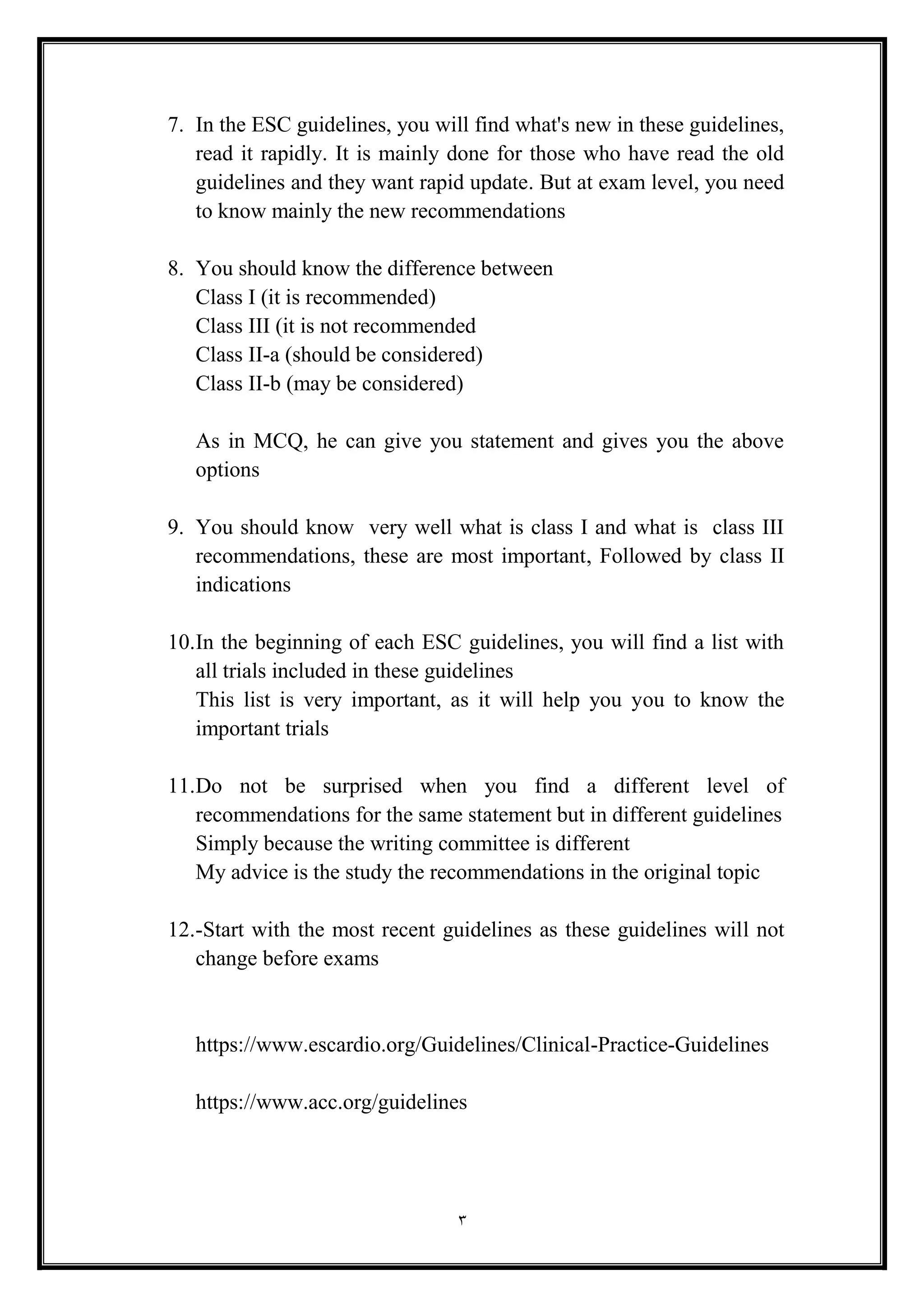 3
7. In the ESC guidelines, you will find what's new in these guidelines,
read it rapidly. It is mainly done for those who have read the old
guidelines and they want rapid update. But at exam level, you need
to know mainly the new recommendations
8. You should know the difference between
Class I (it is recommended(
Class III (it is not recommended
Class II-a (should be considered(
Class II-b (may be considered(
As in MCQ, he can give you statement and gives you the above
options
9. You should know very well what is class I and what is class III
recommendations, these are most important, Followed by class II
indications
10.In the beginning of each ESC guidelines, you will find a list with
all trials included in these guidelines
This list is very important, as it will help you you to know the
important trials
11.Do not be surprised when you find a different level of
recommendations for the same statement but in different guidelines
Simply because the writing committee is different
My advice is the study the recommendations in the original topic
12.-Start with the most recent guidelines as these guidelines will not
change before exams
https://www.escardio.org/Guidelines/Clinical-Practice-Guidelines
https://www.acc.org/guidelines
 