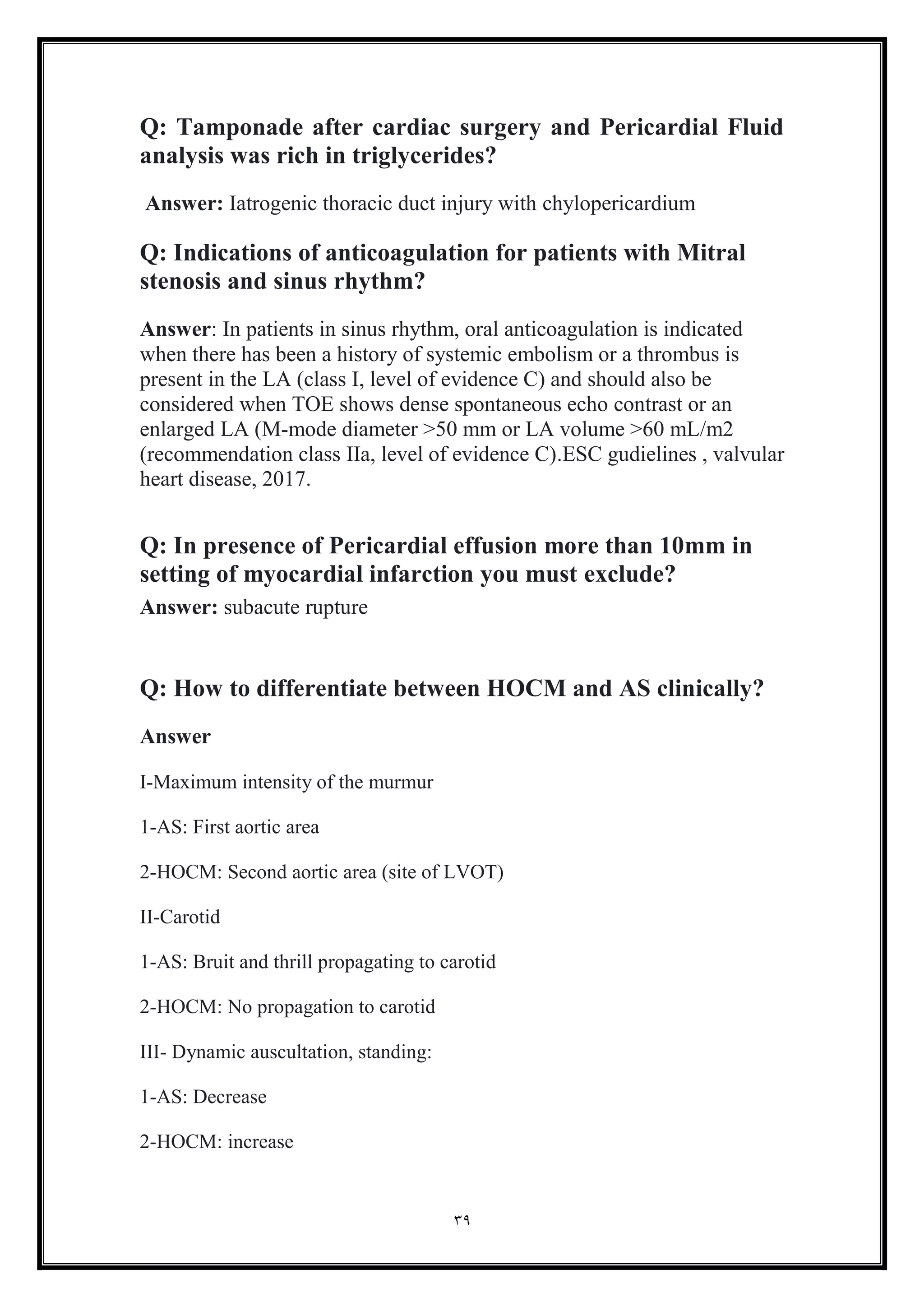 39
Q: Tamponade after cardiac surgery and Pericardial Fluid
analysis was rich in triglycerides?
Answer: Iatrogenic thoracic duct injury with chylopericardium
Q: Indications of anticoagulation for patients with Mitral
stenosis and sinus rhythm?
Answer: In patients in sinus rhythm, oral anticoagulation is indicated
when there has been a history of systemic embolism or a thrombus is
present in the LA (class I, level of evidence C) and should also be
considered when TOE shows dense spontaneous echo contrast or an
enlarged LA (M-mode diameter >50 mm or LA volume >60 mL/m2
(recommendation class IIa, level of evidence C).ESC gudielines , valvular
heart disease, 2017.
Q: In presence of Pericardial effusion more than 10mm in
setting of myocardial infarction you must exclude?
Answer: subacute rupture
Q: How to differentiate between HOCM and AS clinically?
Answer
I-Maximum intensity of the murmur
1-AS: First aortic area
2-HOCM: Second aortic area (site of LVOT)
II-Carotid
1-AS: Bruit and thrill propagating to carotid
2-HOCM: No propagation to carotid
III- Dynamic auscultation, standing:
1-AS: Decrease
2-HOCM: increase
 