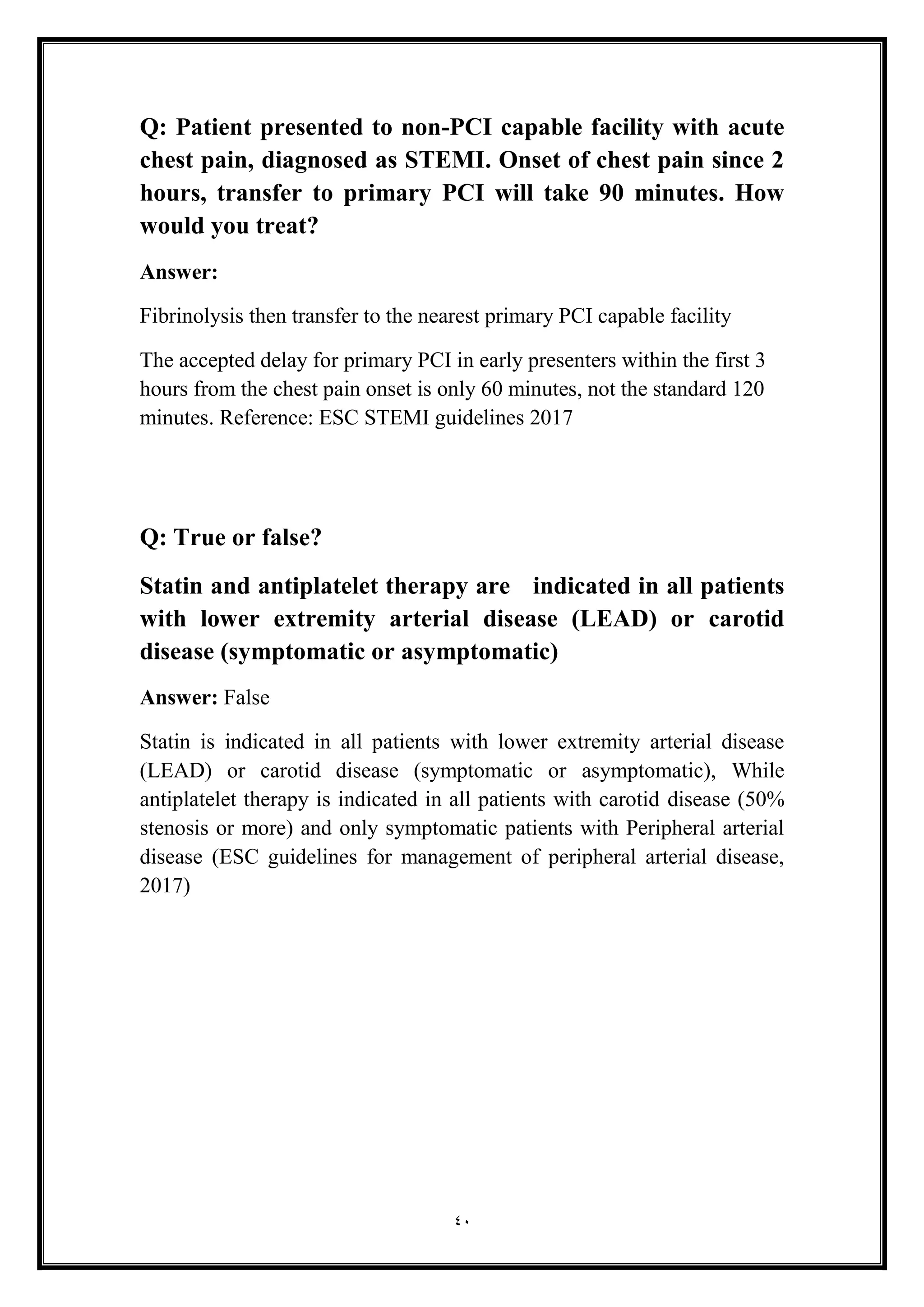 40
Q: Patient presented to non-PCI capable facility with acute
chest pain, diagnosed as STEMI. Onset of chest pain since 2
hours, transfer to primary PCI will take 90 minutes. How
would you treat?
Answer:
Fibrinolysis then transfer to the nearest primary PCI capable facility
The accepted delay for primary PCI in early presenters within the first 3
hours from the chest pain onset is only 60 minutes, not the standard 120
minutes. Reference: ESC STEMI guidelines 2017
Q: True or false?
Statin and antiplatelet therapy are indicated in all patients
with lower extremity arterial disease (LEAD) or carotid
disease (symptomatic or asymptomatic)
Answer: False
Statin is indicated in all patients with lower extremity arterial disease
(LEAD) or carotid disease (symptomatic or asymptomatic), While
antiplatelet therapy is indicated in all patients with carotid disease (50%
stenosis or more) and only symptomatic patients with Peripheral arterial
disease (ESC guidelines for management of peripheral arterial disease,
2017(
 