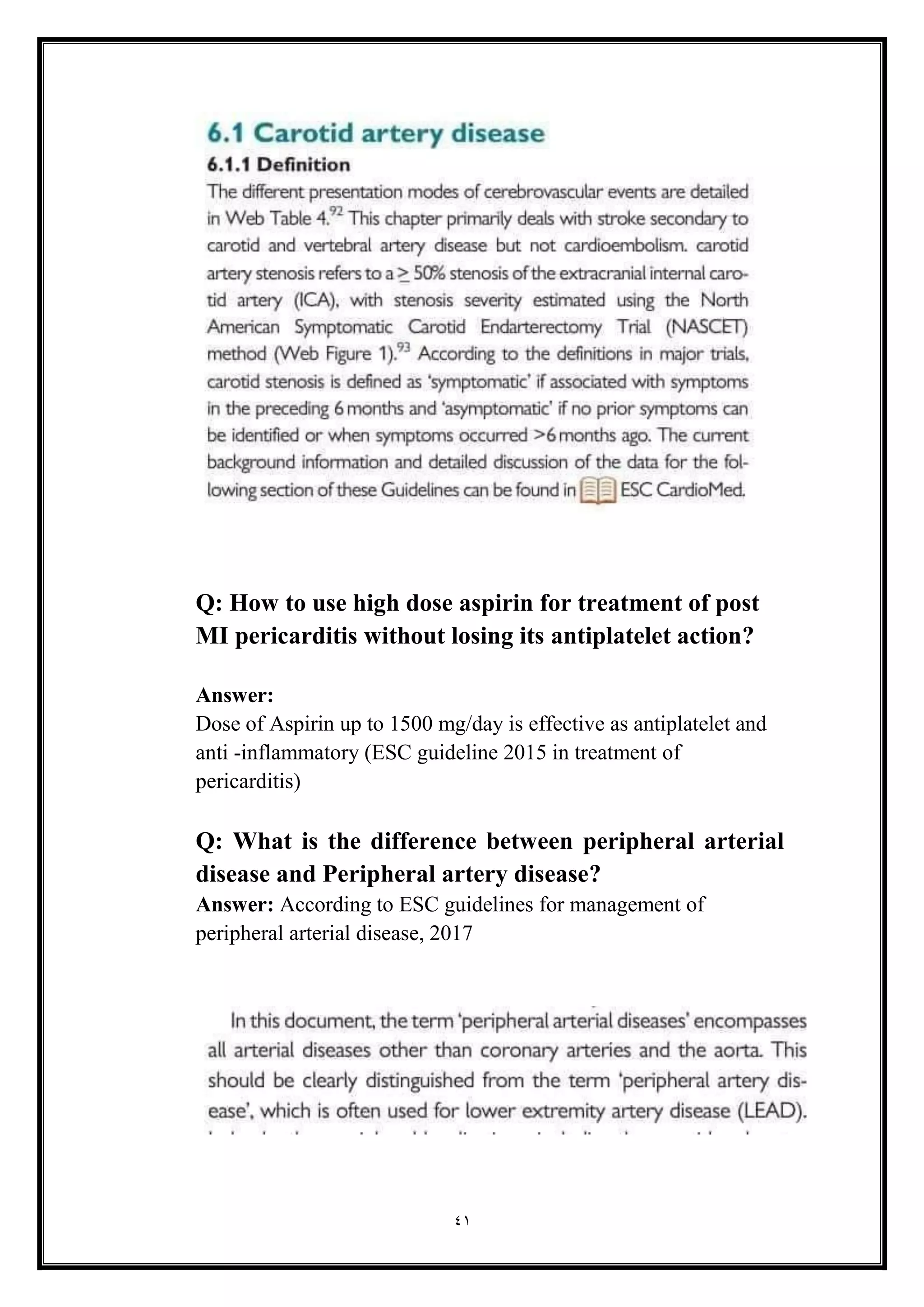 41
Q: How to use high dose aspirin for treatment of post
MI pericarditis without losing its antiplatelet action?
Answer:
Dose of Aspirin up to 1500 mg/day is effective as antiplatelet and
anti -inflammatory (ESC guideline 2015 in treatment of
pericarditis)
Q: What is the difference between peripheral arterial
disease and Peripheral artery disease?
Answer: According to ESC guidelines for management of
peripheral arterial disease, 2017
 