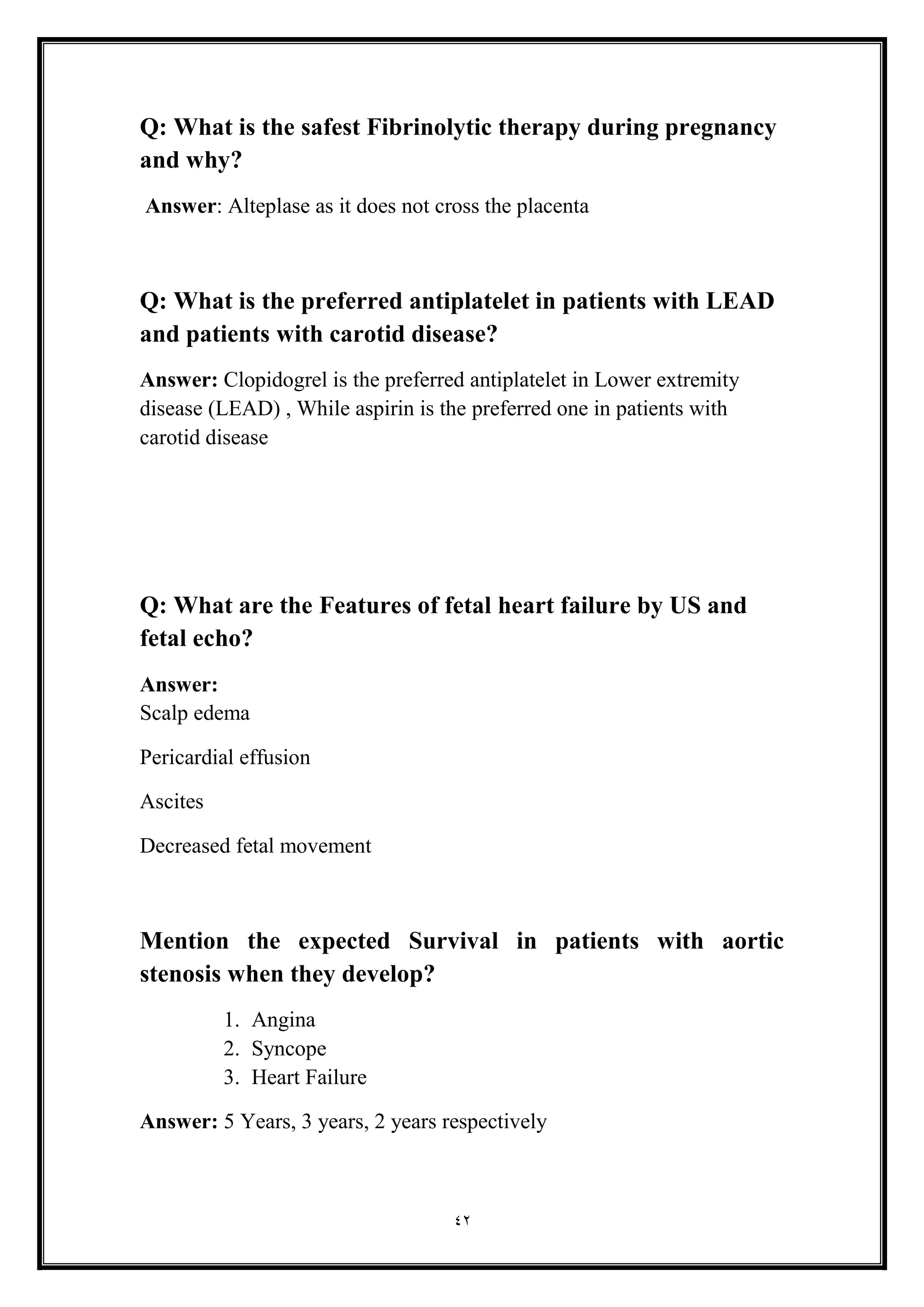 42
Q: What is the safest Fibrinolytic therapy during pregnancy
and why?
Answer: Alteplase as it does not cross the placenta
Q: What is the preferred antiplatelet in patients with LEAD
and patients with carotid disease?
Answer: Clopidogrel is the preferred antiplatelet in Lower extremity
disease (LEAD) , While aspirin is the preferred one in patients with
carotid disease
Q: What are the Features of fetal heart failure by US and
fetal echo?
Answer:
Scalp edema
Pericardial effusion
Ascites
Decreased fetal movement
Mention the expected Survival in patients with aortic
stenosis when they develop?
1. Angina
2. Syncope
3. Heart Failure
Answer: 5 Years, 3 years, 2 years respectively
 