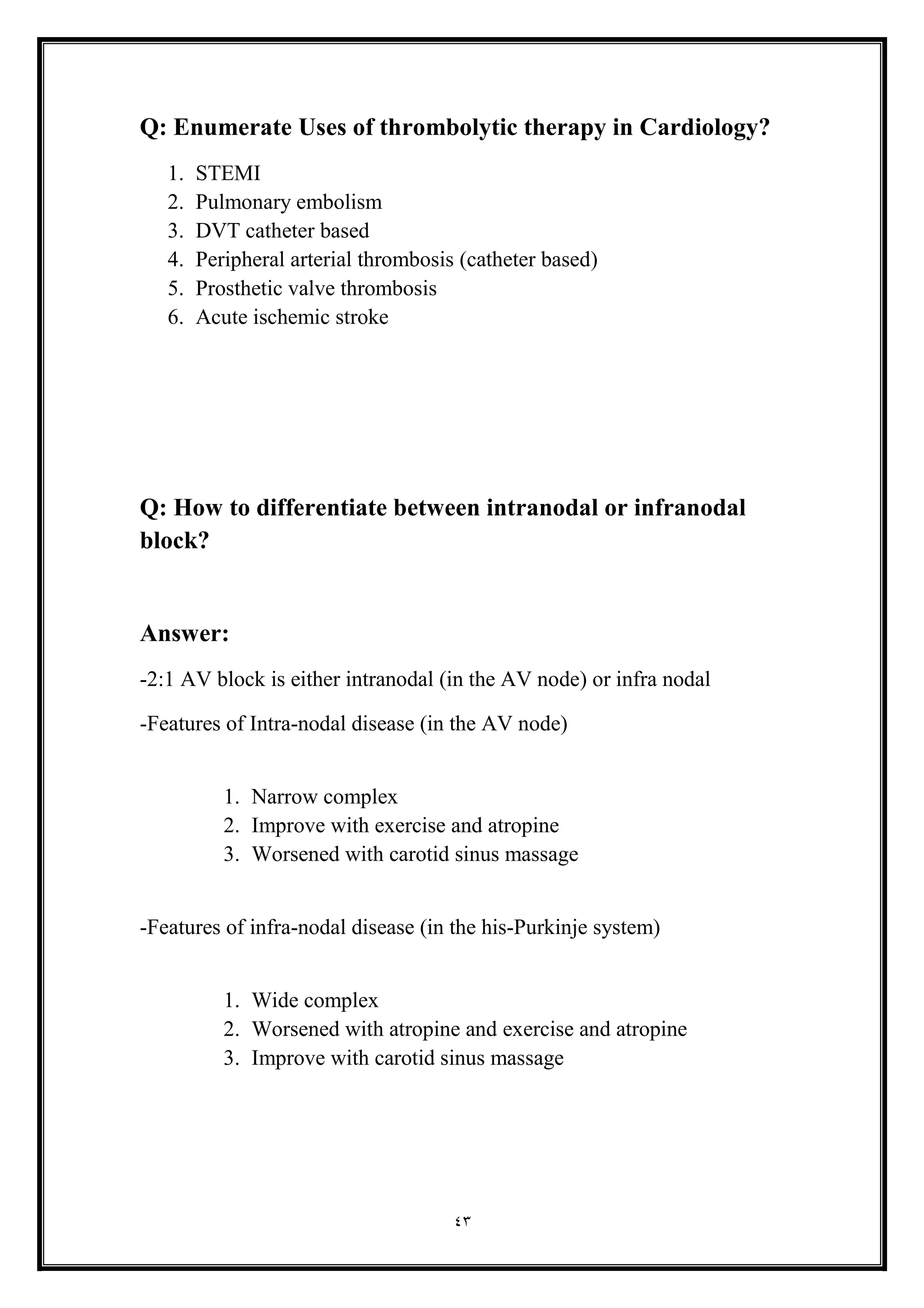 43
Q: Enumerate Uses of thrombolytic therapy in Cardiology?
1. STEMI
2. Pulmonary embolism
3. DVT catheter based
4. Peripheral arterial thrombosis (catheter based)
5. Prosthetic valve thrombosis
6. Acute ischemic stroke
Q: How to differentiate between intranodal or infranodal
block?
Answer:
-2:1 AV block is either intranodal (in the AV node) or infra nodal
-Features of Intra-nodal disease (in the AV node(
1. Narrow complex
2. Improve with exercise and atropine
3. Worsened with carotid sinus massage
-Features of infra-nodal disease (in the his-Purkinje system)
1. Wide complex
2. Worsened with atropine and exercise and atropine
3. Improve with carotid sinus massage
 