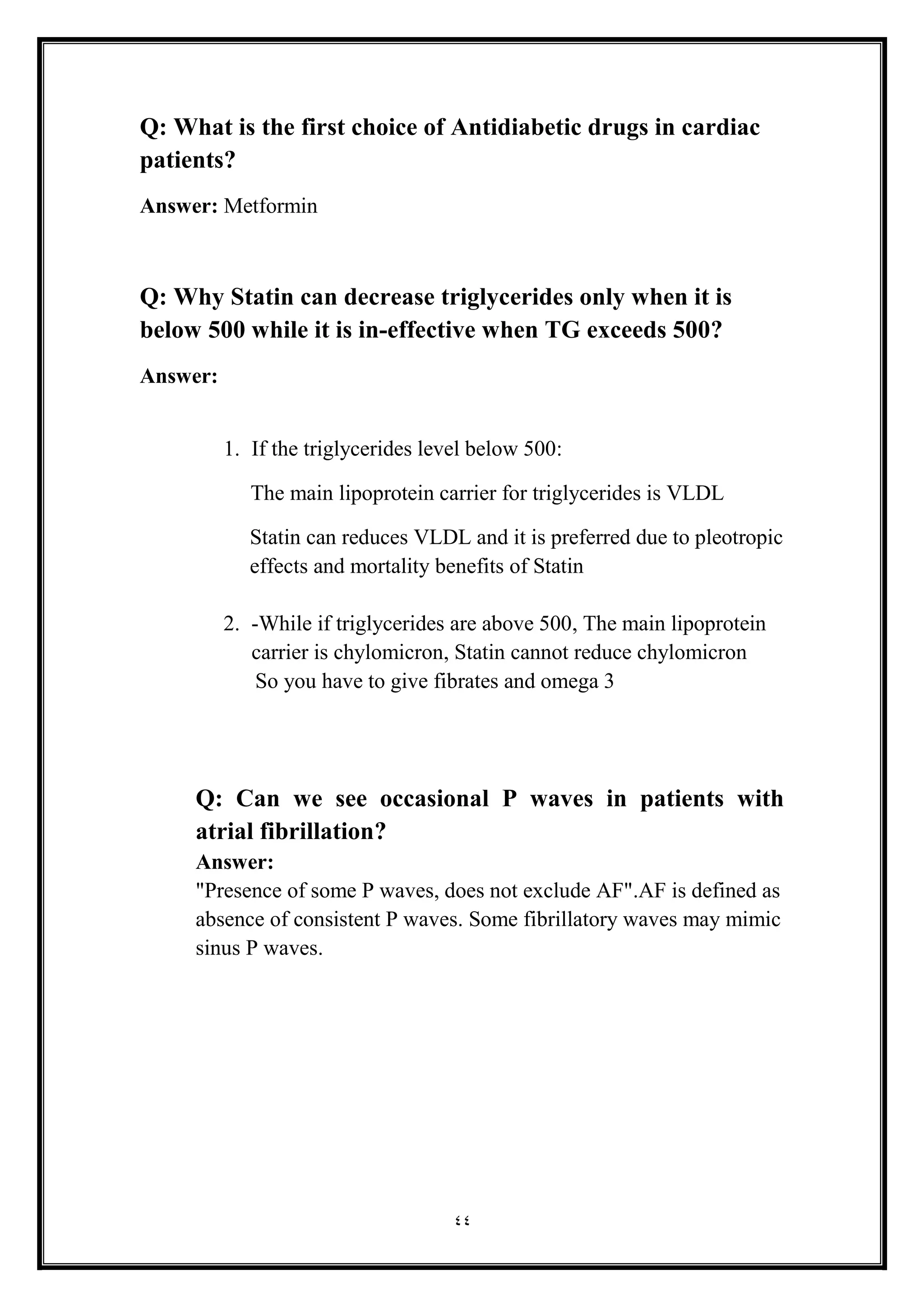 44
Q: What is the first choice of Antidiabetic drugs in cardiac
patients?
Answer: Metformin
Q: Why Statin can decrease triglycerides only when it is
below 500 while it is in-effective when TG exceeds 500?
Answer:
1. If the triglycerides level below 500:
The main lipoprotein carrier for triglycerides is VLDL
Statin can reduces VLDL and it is preferred due to pleotropic
effects and mortality benefits of Statin
2. -While if triglycerides are above 500, The main lipoprotein
carrier is chylomicron, Statin cannot reduce chylomicron
So you have to give fibrates and omega 3
Q: Can we see occasional P waves in patients with
atrial fibrillation?
Answer:
"Presence of some P waves, does not exclude AF".AF is defined as
absence of consistent P waves. Some fibrillatory waves may mimic
sinus P waves.
 