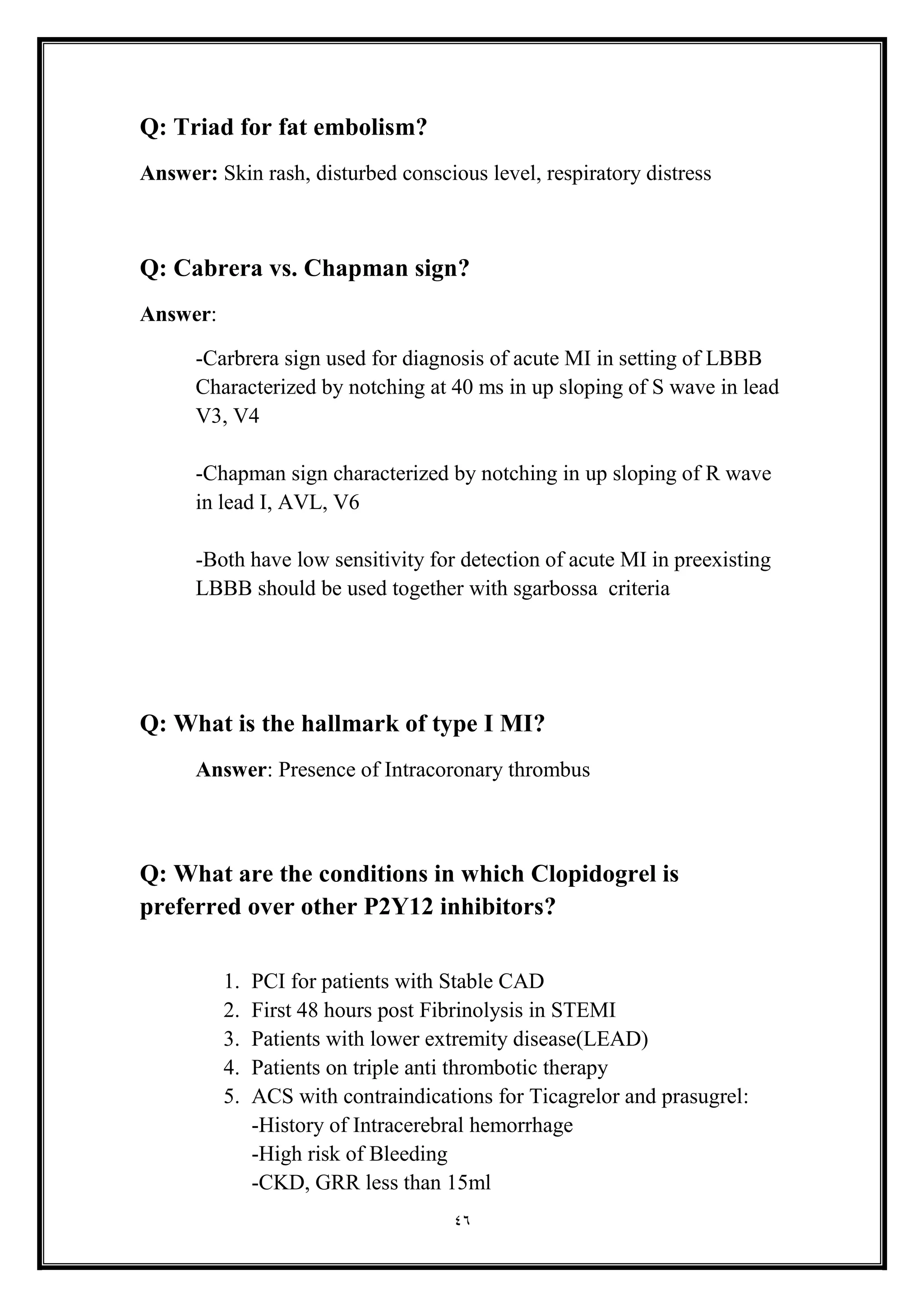 46
Q: Triad for fat embolism?
Answer: Skin rash, disturbed conscious level, respiratory distress
Q: Cabrera vs. Chapman sign?
Answer:
-Carbrera sign used for diagnosis of acute MI in setting of LBBB
Characterized by notching at 40 ms in up sloping of S wave in lead
V3, V4
-Chapman sign characterized by notching in up sloping of R wave
in lead I, AVL, V6
-Both have low sensitivity for detection of acute MI in preexisting
LBBB should be used together with sgarbossa criteria
Q: What is the hallmark of type I MI?
Answer: Presence of Intracoronary thrombus
Q: What are the conditions in which Clopidogrel is
preferred over other P2Y12 inhibitors?
1. PCI for patients with Stable CAD
2. First 48 hours post Fibrinolysis in STEMI
3. Patients with lower extremity disease(LEAD)
4. Patients on triple anti thrombotic therapy
5. ACS with contraindications for Ticagrelor and prasugrel:
-History of Intracerebral hemorrhage
-High risk of Bleeding
-CKD, GRR less than 15ml
 