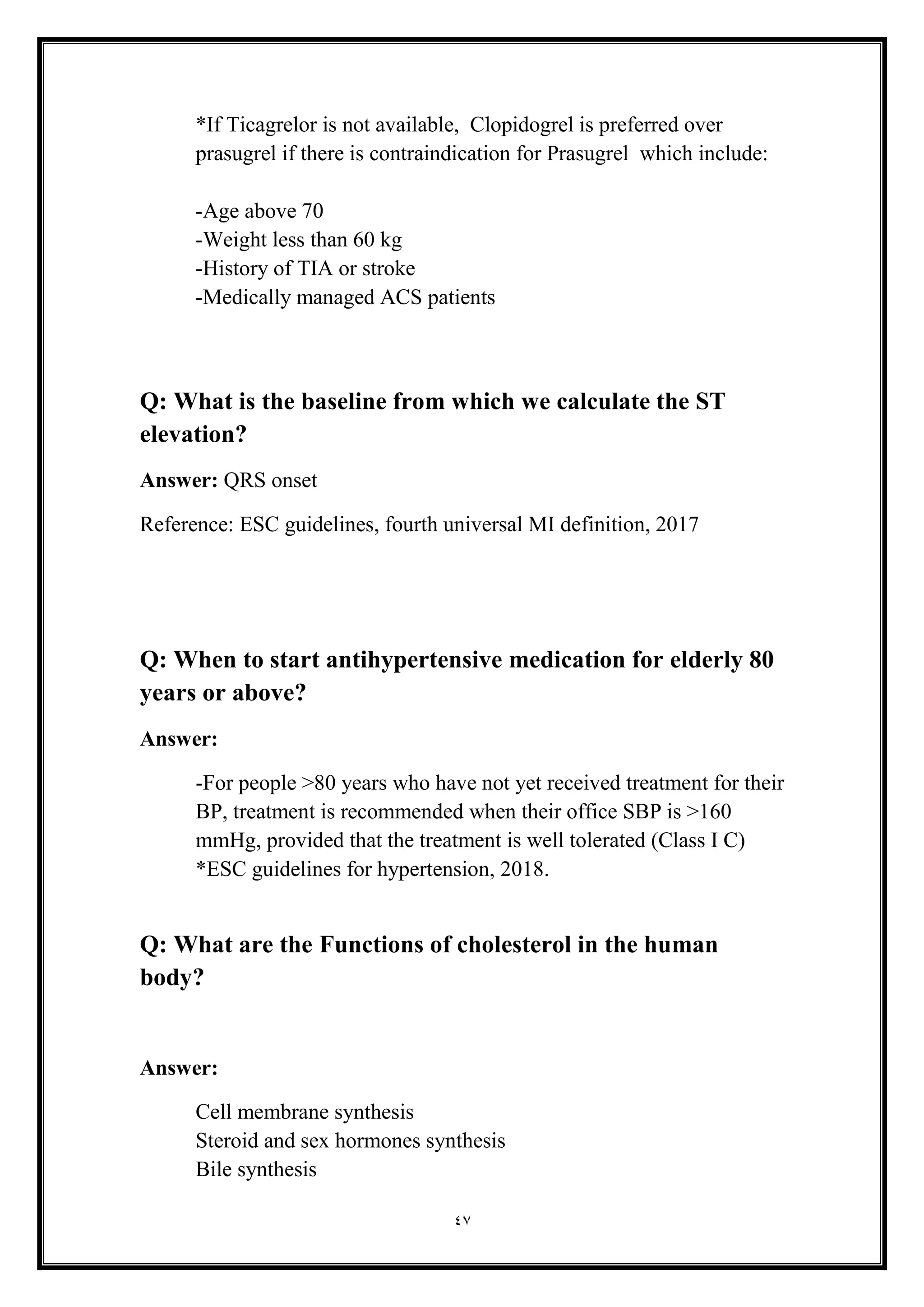 47
*If Ticagrelor is not available, Clopidogrel is preferred over
prasugrel if there is contraindication for Prasugrel which include:
-Age above 70
-Weight less than 60 kg
-History of TIA or stroke
-Medically managed ACS patients
Q: What is the baseline from which we calculate the ST
elevation?
Answer: QRS onset
Reference: ESC guidelines, fourth universal MI definition, 2017
Q: When to start antihypertensive medication for elderly 80
years or above?
Answer:
-For people >80 years who have not yet received treatment for their
BP, treatment is recommended when their office SBP is >160
mmHg, provided that the treatment is well tolerated (Class I C)
*ESC guidelines for hypertension, 2018.
Q: What are the Functions of cholesterol in the human
body?
Answer:
Cell membrane synthesis
Steroid and sex hormones synthesis
Bile synthesis
 