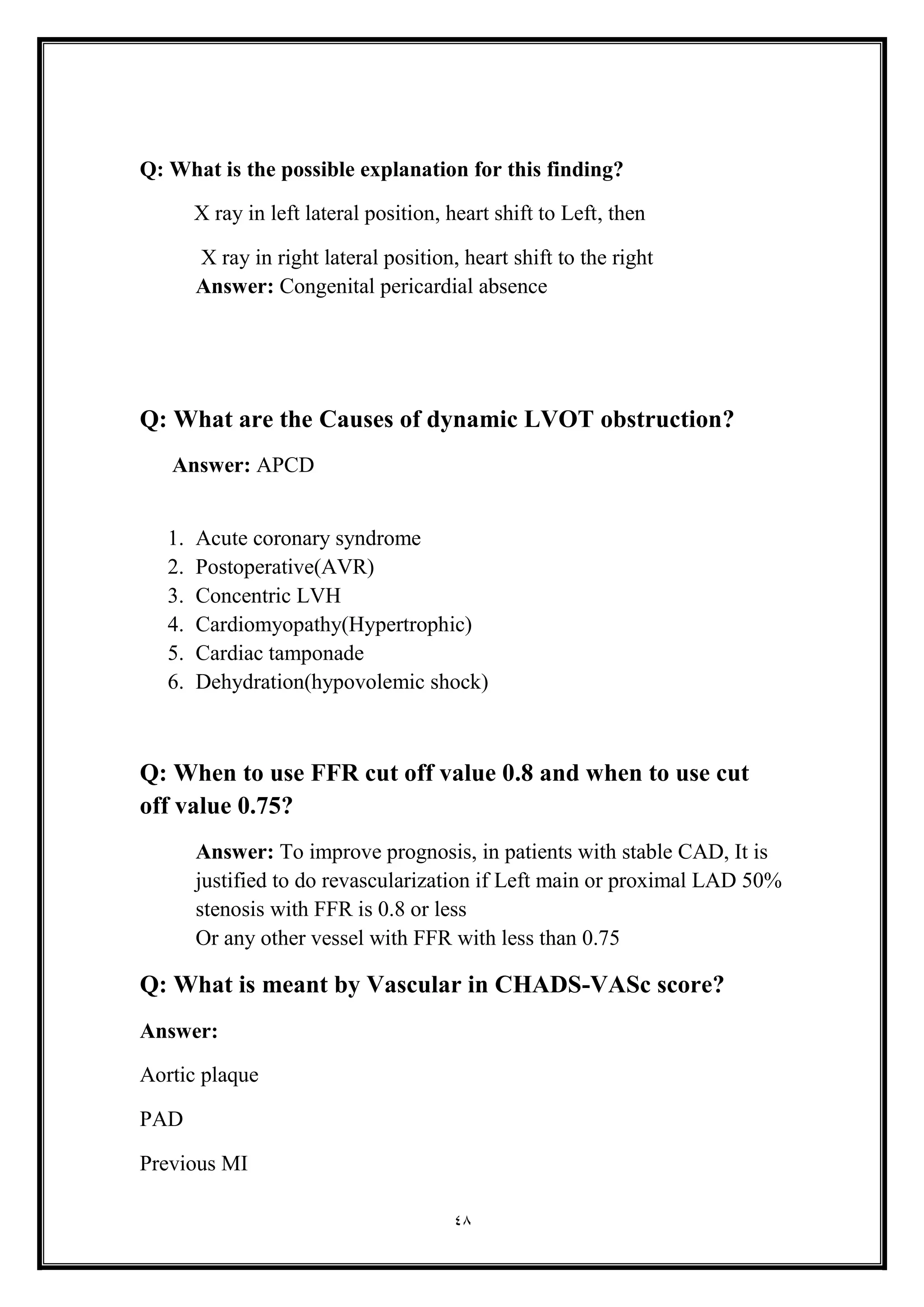 48
Q: What is the possible explanation for this finding?
X ray in left lateral position, heart shift to Left, then
X ray in right lateral position, heart shift to the right
Answer: Congenital pericardial absence
Q: What are the Causes of dynamic LVOT obstruction?
Answer: APCD
1. Acute coronary syndrome
2. Postoperative(AVR(
3. Concentric LVH
4. Cardiomyopathy(Hypertrophic(
5. Cardiac tamponade
6. Dehydration(hypovolemic shock(
Q: When to use FFR cut off value 0.8 and when to use cut
off value 0.75?
Answer: To improve prognosis, in patients with stable CAD, It is
justified to do revascularization if Left main or proximal LAD 50%
stenosis with FFR is 0.8 or less
Or any other vessel with FFR with less than 0.75
Q: What is meant by Vascular in CHADS-VASc score?
Answer:
Aortic plaque
PAD
Previous MI
 