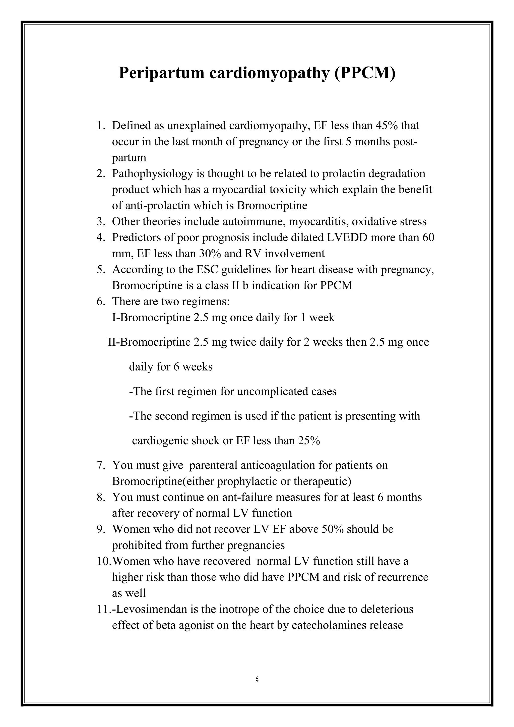 4
Peripartum cardiomyopathy (PPCM(
1. Defined as unexplained cardiomyopathy, EF less than 45% that
occur in the last month of pregnancy or the first 5 months post-
partum
2. Pathophysiology is thought to be related to prolactin degradation
product which has a myocardial toxicity which explain the benefit
of anti-prolactin which is Bromocriptine
3. Other theories include autoimmune, myocarditis, oxidative stress
4. Predictors of poor prognosis include dilated LVEDD more than 60
mm, EF less than 30% and RV involvement
5. According to the ESC guidelines for heart disease with pregnancy,
Bromocriptine is a class II b indication for PPCM
6. There are two regimens:
I-Bromocriptine 2.5 mg once daily for 1 week
II-Bromocriptine 2.5 mg twice daily for 2 weeks then 2.5 mg once
daily for 6 weeks
-The first regimen for uncomplicated cases
-The second regimen is used if the patient is presenting with
cardiogenic shock or EF less than 25%
7. You must give parenteral anticoagulation for patients on
Bromocriptine(either prophylactic or therapeutic(
8. You must continue on ant-failure measures for at least 6 months
after recovery of normal LV function
9. Women who did not recover LV EF above 50% should be
prohibited from further pregnancies
10.Women who have recovered normal LV function still have a
higher risk than those who did have PPCM and risk of recurrence
as well
11.-Levosimendan is the inotrope of the choice due to deleterious
effect of beta agonist on the heart by catecholamines release
 