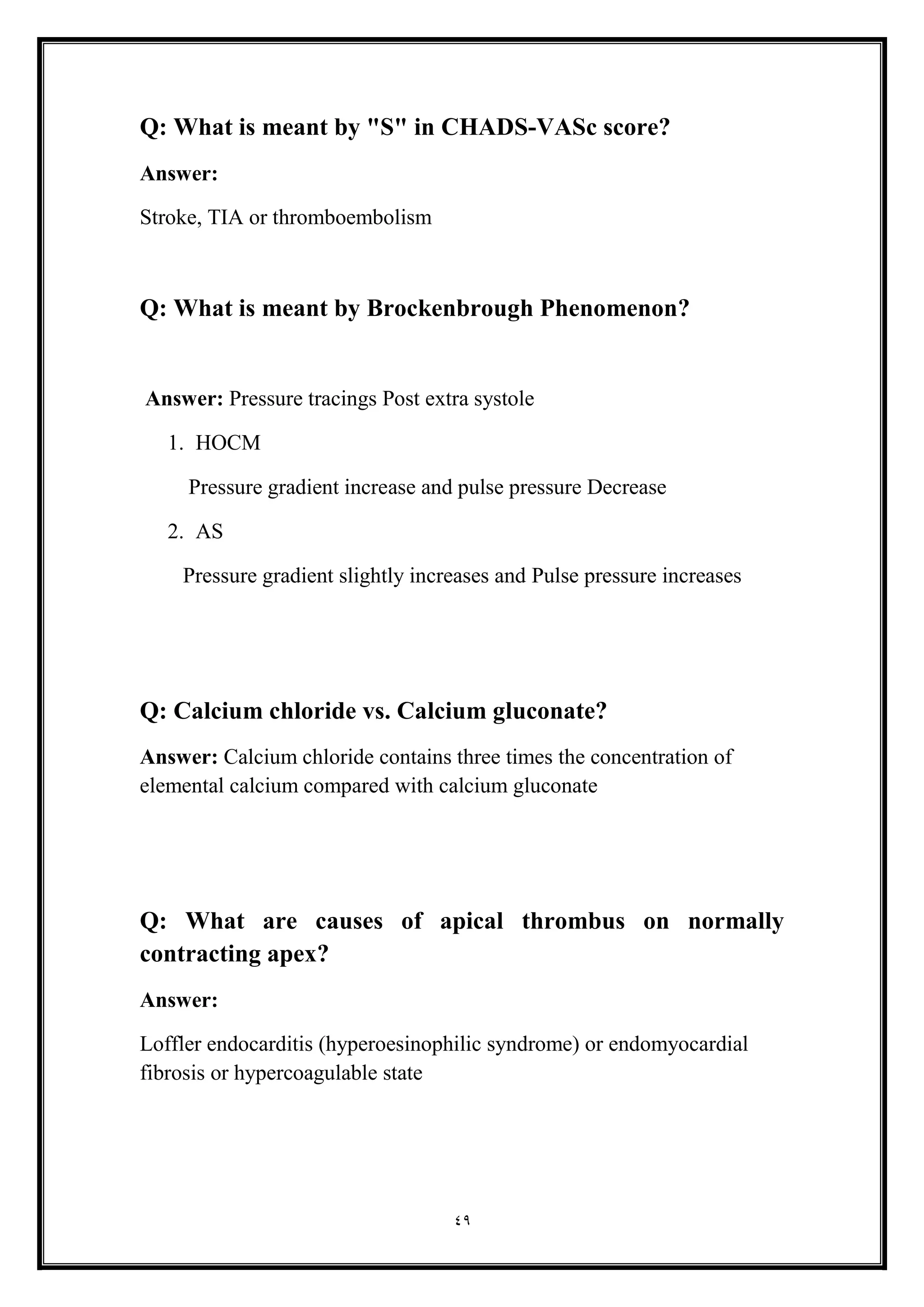 49
Q: What is meant by "S" in CHADS-VASc score?
Answer:
Stroke, TIA or thromboembolism
Q: What is meant by Brockenbrough Phenomenon?
Answer: Pressure tracings Post extra systole
1. HOCM
Pressure gradient increase and pulse pressure Decrease
2. AS
Pressure gradient slightly increases and Pulse pressure increases
Q: Calcium chloride vs. Calcium gluconate?
Answer: Calcium chloride contains three times the concentration of
elemental calcium compared with calcium gluconate
Q: What are causes of apical thrombus on normally
contracting apex?
Answer:
Loffler endocarditis (hyperoesinophilic syndrome) or endomyocardial
fibrosis or hypercoagulable state
 