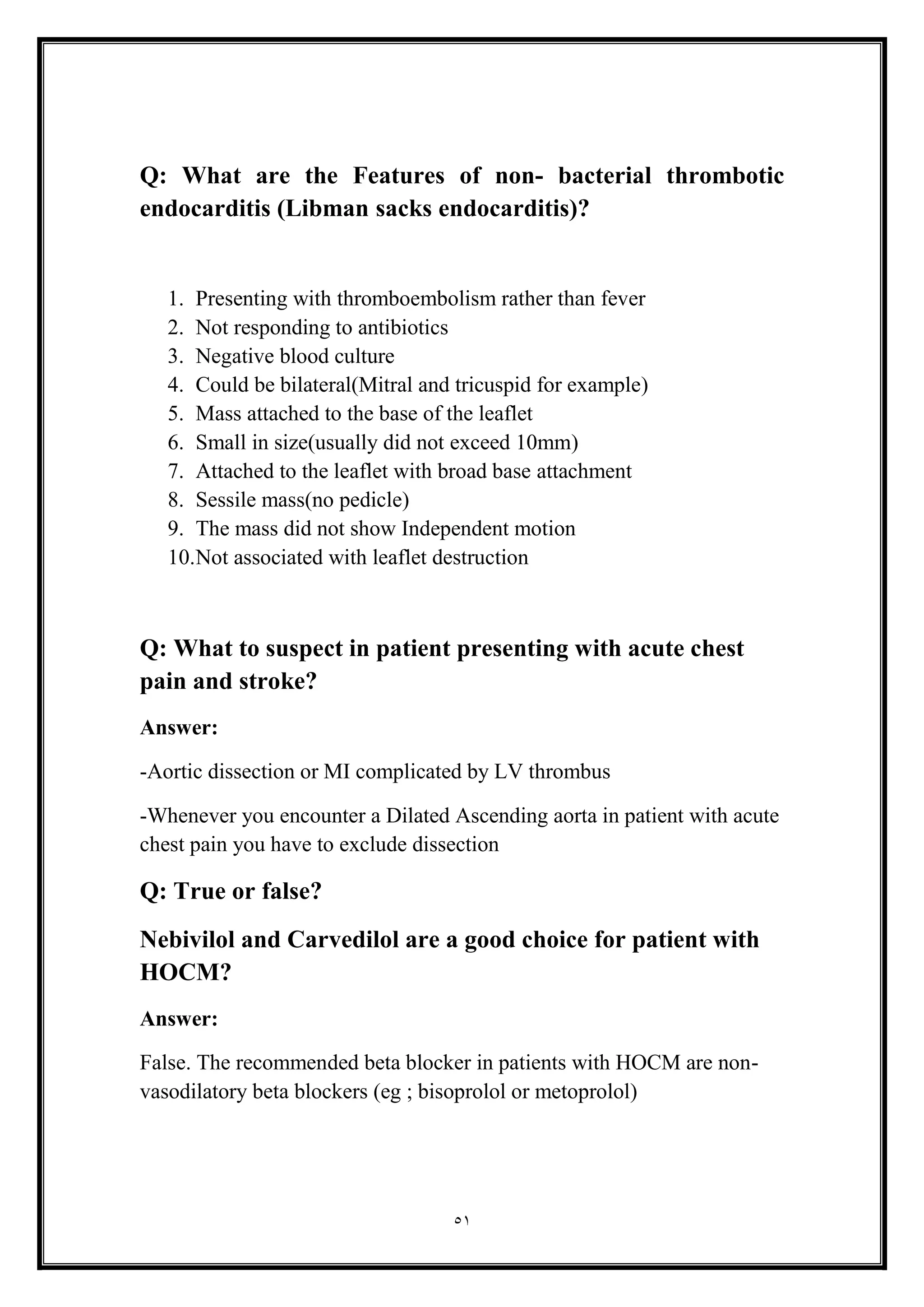 51
Q: What are the Features of non- bacterial thrombotic
endocarditis (Libman sacks endocarditis)?
1. Presenting with thromboembolism rather than fever
2. Not responding to antibiotics
3. Negative blood culture
4. Could be bilateral(Mitral and tricuspid for example(
5. Mass attached to the base of the leaflet
6. Small in size(usually did not exceed 10mm(
7. Attached to the leaflet with broad base attachment
8. Sessile mass(no pedicle(
9. The mass did not show Independent motion
10.Not associated with leaflet destruction
Q: What to suspect in patient presenting with acute chest
pain and stroke?
Answer:
-Aortic dissection or MI complicated by LV thrombus
-Whenever you encounter a Dilated Ascending aorta in patient with acute
chest pain you have to exclude dissection
Q: True or false?
Nebivilol and Carvedilol are a good choice for patient with
HOCM?
Answer:
False. The recommended beta blocker in patients with HOCM are non-
vasodilatory beta blockers (eg ; bisoprolol or metoprolol)
 