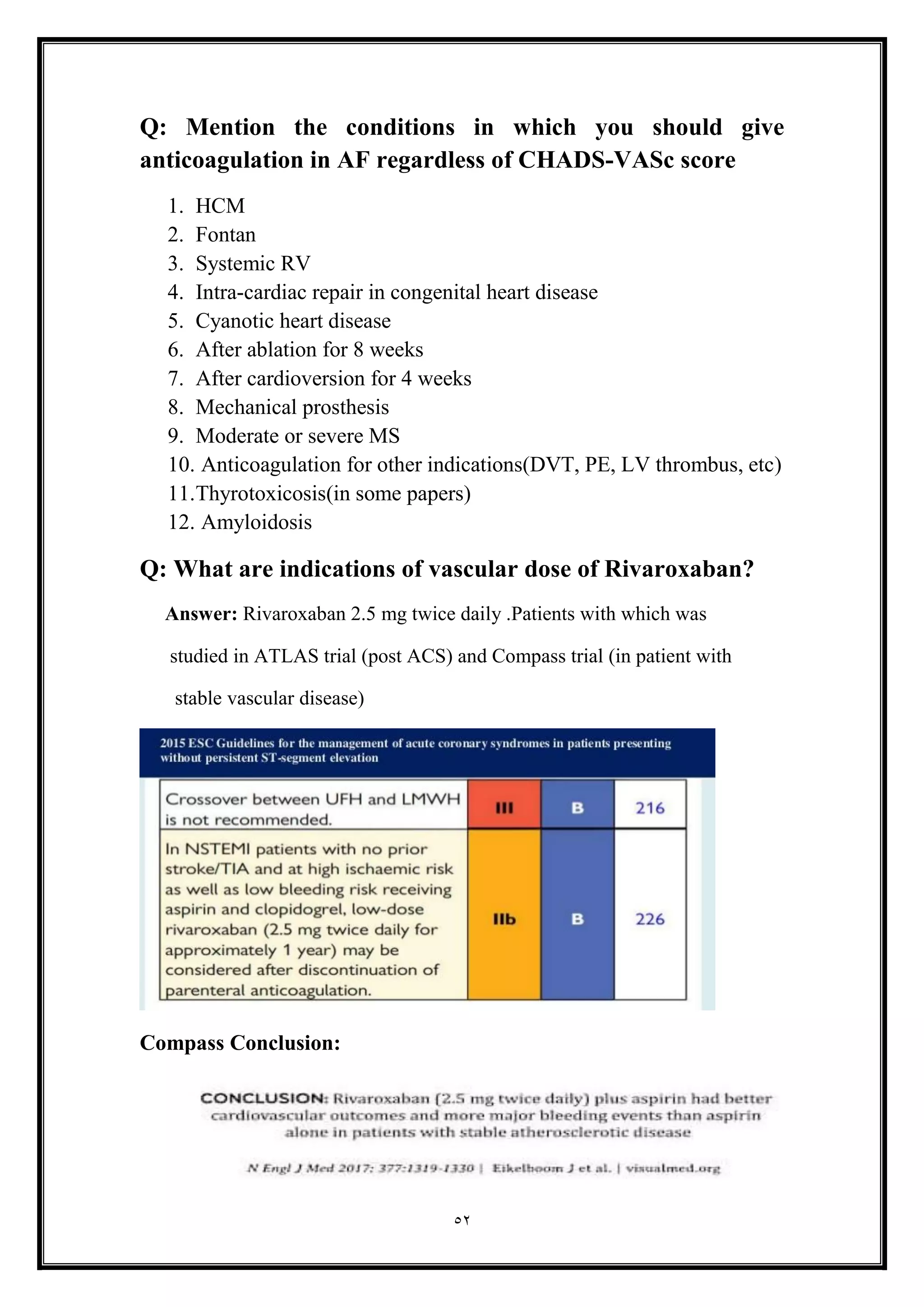 52
Q: Mention the conditions in which you should give
anticoagulation in AF regardless of CHADS-VASc score
1. HCM
2. Fontan
3. Systemic RV
4. Intra-cardiac repair in congenital heart disease
5. Cyanotic heart disease
6. After ablation for 8 weeks
7. After cardioversion for 4 weeks
8. Mechanical prosthesis
9. Moderate or severe MS
10. Anticoagulation for other indications(DVT, PE, LV thrombus, etc(
11.Thyrotoxicosis(in some papers)
12. Amyloidosis
Q: What are indications of vascular dose of Rivaroxaban?
Answer: Rivaroxaban 2.5 mg twice daily .Patients with which was
studied in ATLAS trial (post ACS) and Compass trial (in patient with
stable vascular disease)
Compass Conclusion:
 